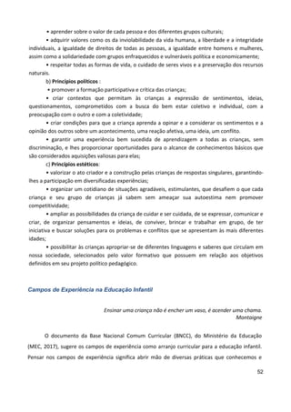 52
• aprender sobre o valor de cada pessoa e dos diferentes grupos culturais;
• adquirir valores como os da inviolabilidade da vida humana, a liberdade e a integridade
individuais, a igualdade de direitos de todas as pessoas, a igualdade entre homens e mulheres,
assim como a solidariedade com grupos enfraquecidos e vulneráveis política e economicamente;
• respeitar todas as formas de vida, o cuidado de seres vivos e a preservação dos recursos
naturais.
b) Princípios políticos :
• promover a formação participativa e crítica das crianças;
• criar contextos que permitam às crianças a expressão de sentimentos, ideias,
questionamentos, comprometidos com a busca do bem estar coletivo e individual, com a
preocupação com o outro e com a coletividade;
• criar condições para que a criança aprenda a opinar e a considerar os sentimentos e a
opinião dos outros sobre um acontecimento, uma reação afetiva, uma ideia, um conflito.
• garantir uma experiência bem sucedida de aprendizagem a todas as crianças, sem
discriminação, e lhes proporcionar oportunidades para o alcance de conhecimentos básicos que
são considerados aquisições valiosas para elas;
c) Princípios estéticos:
• valorizar o ato criador e a construção pelas crianças de respostas singulares, garantindo-
lhes a participação em diversificadas experiências;
• organizar um cotidiano de situações agradáveis, estimulantes, que desafiem o que cada
criança e seu grupo de crianças já sabem sem ameaçar sua autoestima nem promover
competitividade;
• ampliar as possibilidades da criança de cuidar e ser cuidada, de se expressar, comunicar e
criar, de organizar pensamentos e ideias, de conviver, brincar e trabalhar em grupo, de ter
iniciativa e buscar soluções para os problemas e conflitos que se apresentam às mais diferentes
idades;
• possibilitar às crianças apropriar-se de diferentes linguagens e saberes que circulam em
nossa sociedade, selecionados pelo valor formativo que possuem em relação aos objetivos
definidos em seu projeto político pedagógico.
Campos de Experiência na Educação Infantil
Ensinar uma criança não é encher um vaso, é acender uma chama.
Montaigne
O documento da Base Nacional Comum Curricular (BNCC), do Ministério da Educação
(MEC, 2017), sugere os campos de experiência como arranjo curricular para a educação infantil.
Pensar nos campos de experiência significa abrir mão de diversas práticas que conhecemos e
 