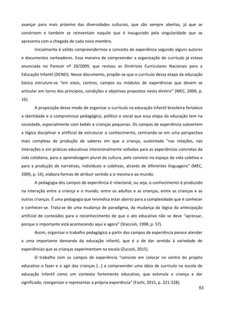 53
avançar para mais próximo das diversidades culturais, que são sempre abertas, já que se
constroem e também se reinventam naquilo que é inaugurado pela singularidade que se
apresenta com a chegada de cada novo membro.
Inicialmente é válido compreendermos o conceito de experiência segundo alguns autores
e documentos norteadores. Essa maneira de compreender a organização do currículo já estava
anunciada no Parecer nº 20/2009, que revisou as Diretrizes Curriculares Nacionais para a
Educação Infantil (DCNEI). Nesse documento, propõe-se que o currículo dessa etapa da educação
básica estruture-se “em eixos, centros, campos ou módulos de experiências que devem se
articular em torno dos princípios, condições e objetivos propostos nesta diretriz” (MEC, 2009, p.
16).
A proposição desse modo de organizar o currículo na educação infantil brasileira fortalece
a identidade e o compromisso pedagógico, político e social que essa etapa da educação tem na
sociedade, especialmente com bebês e crianças pequenas. Os campos de experiência subvertem
a lógica disciplinar e artificial de estruturar o conhecimento, centrando-se em uma perspectiva
mais complexa de produção de saberes em que a criança, sustentada “nas relações, nas
interações e em práticas educativas intencionalmente voltadas para as experiências concretas da
vida cotidiana, para a aprendizagem plural da cultura, pelo convívio no espaço da vida coletiva e
para a produção de narrativas, individuais e coletivas, através de diferentes linguagens” (MEC,
2009, p. 14), elabora formas de atribuir sentido a si mesma e ao mundo.
A pedagogia dos campos de experiência é relacional, ou seja, o conhecimento é produzido
na interação entre a criança e o mundo, entre os adultos e as crianças, entre as crianças e as
outras crianças. É uma pedagogia que reivindica estar aberto para a complexidade que é conhecer
e conhecer-se. Trata-se de uma mudança de paradigma, da mudança da lógica da antecipação
artificial de conteúdos para o reconhecimento de que o ato educativo não se deve “apressar,
porque o importante está acontecendo aqui e agora” (Staccioli, 1998, p. 57).
Assim, organizar o trabalho pedagógico a partir dos campos de experiência parece atender
a uma importante demanda da educação infantil, que é a de dar sentido à variedade de
experiências que as crianças experimentam na escola (Zuccoli, 2015).
O trabalho com os campos de experiência “consiste em colocar no centro do projeto
educativo o fazer e o agir das crianças [...] e compreender uma ideia de currículo na escola de
educação infantil como um contexto fortemente educativo, que estimula a criança a dar
significado, reorganizar e representar a própria experiência” (Fochi, 2015, p. 221-228).
 