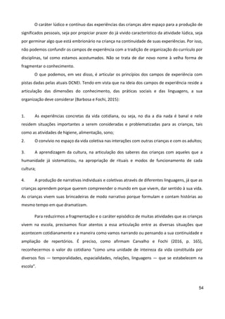 54
O caráter lúdico e contínuo das experiências das crianças abre espaço para a produção de
significados pessoais, seja por propiciar prazer do já vivido característico da atividade lúdica, seja
por germinar algo que está embrionário na criança na continuidade de suas experiências. Por isso,
não podemos confundir os campos de experiência com a tradição de organização do currículo por
disciplinas, tal como estamos acostumados. Não se trata de dar novo nome à velha forma de
fragmentar o conhecimento.
O que podemos, em vez disso, é articular os princípios dos campos de experiência com
pistas dadas pelas atuais DCNEI. Tendo em vista que na ideia dos campos de experiência reside a
articulação das dimensões do conhecimento, das práticas sociais e das linguagens, a sua
organização deve considerar (Barbosa e Fochi, 2015):
1. As experiências concretas da vida cotidiana, ou seja, no dia a dia nada é banal e nele
residem situações importantes a serem consideradas e problematizadas para as crianças, tais
como as atividades de higiene, alimentação, sono;
2. O convívio no espaço da vida coletiva nas interações com outras crianças e com os adultos;
3. A aprendizagem da cultura, na articulação dos saberes das crianças com aqueles que a
humanidade já sistematizou, na apropriação de rituais e modos de funcionamento de cada
cultura;
4. A produção de narrativas individuais e coletivas através de diferentes linguagens, já que as
crianças aprendem porque querem compreender o mundo em que vivem, dar sentido à sua vida.
As crianças vivem suas brincadeiras de modo narrativo porque formulam e contam histórias ao
mesmo tempo em que dramatizam.
Para reduzirmos a fragmentação e o caráter episódico de muitas atividades que as crianças
vivem na escola, precisamos ficar atentos a essa articulação entre as diversas situações que
acontecem cotidianamente e a maneira como vamos narrando ou pensando a sua continuidade e
ampliação de repertórios. É preciso, como afirmam Carvalho e Fochi (2016, p. 165),
reconhecermos o valor do cotidiano “como uma unidade de inteireza da vida constituída por
diversos fios — temporalidades, espacialidades, relações, linguagens — que se estabelecem na
escola”.
 