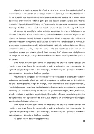55
Organizar a escola de educação infantil a partir dos campos de experiência significa
reconhecer que as crianças têm em si o desejo de aprender. Por isso, o adulto deve ficar atento a
fim de descobrir para onde meninos e meninas estão canalizando sua energia e, a partir dessa
descoberta, criar condições externas para que eles possam colocar à prova suas “teorias
provisórias”. Segundo Rimondi (2003, p. 39), “este caminho é aquele que é naturalmente próprio
da criança, devido à sua atitude substancial de se lançar, movida pela curiosidade e pela fantasia”.
Os campos de experiência podem subsidiar as práticas das crianças isoladamente ou
reunindo os objetivos de um ou mais campos, e envolvem todos os momentos da jornada das
crianças na Educação Infantil, incluindo o acolhimento inicial, o momento das refeições, a
participação delas no planejamento das atividades, as festividades e encontros com as famílias, as
atividades de expressão, investigação, as brincadeiras etc. realizadas ao longo da jornada diária e
semanal das crianças. Assim, os referidos campos não são trabalhados apenas em um dia
marcado da semana, nem há expectativa de haver uma aula de 45 minutos para o trabalho com
um campo em cada dia, ou para que determinado bimestre do ano letivo seja dedicado apenas a
um campo.
Sem dúvida, trabalhar com campos de experiência na Educação Infantil constitui um
convite a uma nova forma de compreender a prática pedagógica, que possa resultar de
significativas aprendizagens não só para as crianças, mas também para a professora. Para tanto
vale a pena rever e apropriar-se de alguns conceitos.
O currículo por campos de experiências defende a necessidade de se conduzir o trabalho
pedagógico na Educação Infantil por meio da organização de práticas abertas às iniciativas,
desejos e formas próprias de agir das crianças, e que são mediadas pelos(as) professores(as),
constituindo um rico contexto de significativas aprendizagens. Assim, os campos de experiência
apontam para a imersão da criança em situações em que constroem noções, afetos, habilidades,
atitudes e valores, e constituem sua identidade. Eles mudam o foco do currículo da perspectiva
do/a professor/a para a perspectiva da criança, que empresta um sentido singular às situações
que vivencia e efetiva aprendizagens.
Sem dúvida, trabalhar com campos de experiência na Educação Infantil constitui um
convite a uma nova forma de compreender a prática pedagógica, que possa resultar de
significativas aprendizagens não só para as crianças, mas também para a professora. Para tanto
vale a pena rever e apropriar-se de alguns conceitos.
Os pontos básicos dessa concepção levam a:
 