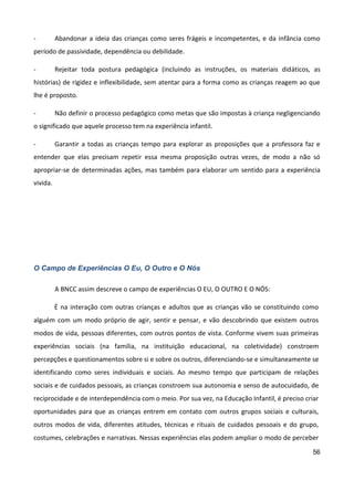 56
- Abandonar a ideia das crianças como seres frágeis e incompetentes, e da infância como
período de passividade, dependência ou debilidade.
- Rejeitar toda postura pedagógica (incluindo as instruções, os materiais didáticos, as
histórias) de rigidez e inflexibilidade, sem atentar para a forma como as crianças reagem ao que
lhe é proposto.
- Não definir o processo pedagógico como metas que são impostas à criança negligenciando
o significado que aquele processo tem na experiência infantil.
- Garantir a todas as crianças tempo para explorar as proposições que a professora faz e
entender que elas precisam repetir essa mesma proposição outras vezes, de modo a não só
apropriar-se de determinadas ações, mas também para elaborar um sentido para a experiência
vivida.
O Campo de Experiências O Eu, O Outro e O Nós
A BNCC assim descreve o campo de experiências O EU, O OUTRO E O NÓS:
É na interação com outras crianças e adultos que as crianças vão se constituindo como
alguém com um modo próprio de agir, sentir e pensar, e vão descobrindo que existem outros
modos de vida, pessoas diferentes, com outros pontos de vista. Conforme vivem suas primeiras
experiências sociais (na família, na instituição educacional, na coletividade) constroem
percepções e questionamentos sobre si e sobre os outros, diferenciando-se e simultaneamente se
identificando como seres individuais e sociais. Ao mesmo tempo que participam de relações
sociais e de cuidados pessoais, as crianças constroem sua autonomia e senso de autocuidado, de
reciprocidade e de interdependência com o meio. Por sua vez, na Educação Infantil, é preciso criar
oportunidades para que as crianças entrem em contato com outros grupos sociais e culturais,
outros modos de vida, diferentes atitudes, técnicas e rituais de cuidados pessoais e do grupo,
costumes, celebrações e narrativas. Nessas experiências elas podem ampliar o modo de perceber
 