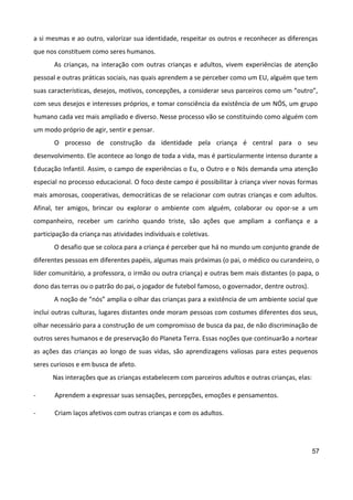 57
a si mesmas e ao outro, valorizar sua identidade, respeitar os outros e reconhecer as diferenças
que nos constituem como seres humanos.
As crianças, na interação com outras crianças e adultos, vivem experiências de atenção
pessoal e outras práticas sociais, nas quais aprendem a se perceber como um EU, alguém que tem
suas características, desejos, motivos, concepções, a considerar seus parceiros como um “outro”,
com seus desejos e interesses próprios, e tomar consciência da existência de um NÓS, um grupo
humano cada vez mais ampliado e diverso. Nesse processo vão se constituindo como alguém com
um modo próprio de agir, sentir e pensar.
O processo de construção da identidade pela criança é central para o seu
desenvolvimento. Ele acontece ao longo de toda a vida, mas é particularmente intenso durante a
Educação Infantil. Assim, o campo de experiências o Eu, o Outro e o Nós demanda uma atenção
especial no processo educacional. O foco deste campo é possibilitar à criança viver novas formas
mais amorosas, cooperativas, democráticas de se relacionar com outras crianças e com adultos.
Afinal, ter amigos, brincar ou explorar o ambiente com alguém, colaborar ou opor-se a um
companheiro, receber um carinho quando triste, são ações que ampliam a confiança e a
participação da criança nas atividades individuais e coletivas.
O desafio que se coloca para a criança é perceber que há no mundo um conjunto grande de
diferentes pessoas em diferentes papéis, algumas mais próximas (o pai, o médico ou curandeiro, o
líder comunitário, a professora, o irmão ou outra criança) e outras bem mais distantes (o papa, o
dono das terras ou o patrão do pai, o jogador de futebol famoso, o governador, dentre outros).
A noção de “nós” amplia o olhar das crianças para a existência de um ambiente social que
inclui outras culturas, lugares distantes onde moram pessoas com costumes diferentes dos seus,
olhar necessário para a construção de um compromisso de busca da paz, de não discriminação de
outros seres humanos e de preservação do Planeta Terra. Essas noções que continuarão a nortear
as ações das crianças ao longo de suas vidas, são aprendizagens valiosas para estes pequenos
seres curiosos e em busca de afeto.
Nas interações que as crianças estabelecem com parceiros adultos e outras crianças, elas:
- Aprendem a expressar suas sensações, percepções, emoções e pensamentos.
- Criam laços afetivos com outras crianças e com os adultos.
 