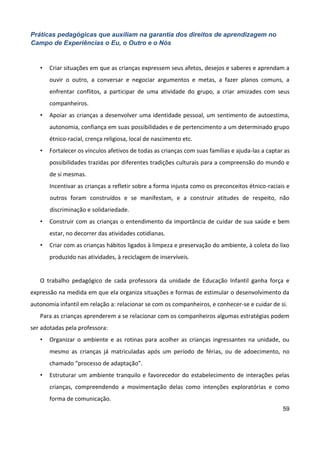 59
Práticas pedagógicas que auxiliam na garantia dos direitos de aprendizagem no
Campo de Experiências o Eu, o Outro e o Nós
• Criar situações em que as crianças expressem seus afetos, desejos e saberes e aprendam a
ouvir o outro, a conversar e negociar argumentos e metas, a fazer planos comuns, a
enfrentar conflitos, a participar de uma atividade do grupo, a criar amizades com seus
companheiros.
• Apoiar as crianças a desenvolver uma identidade pessoal, um sentimento de autoestima,
autonomia, confiança em suas possibilidades e de pertencimento a um determinado grupo
étnico-racial, crença religiosa, local de nascimento etc.
• Fortalecer os vínculos afetivos de todas as crianças com suas famílias e ajuda-las a captar as
possibilidades trazidas por diferentes tradições culturais para a compreensão do mundo e
de si mesmas.
Incentivar as crianças a refletir sobre a forma injusta como os preconceitos étnico-raciais e
outros foram construídos e se manifestam, e a construir atitudes de respeito, não
discriminação e solidariedade.
• Construir com as crianças o entendimento da importância de cuidar de sua saúde e bem
estar, no decorrer das atividades cotidianas.
• Criar com as crianças hábitos ligados à limpeza e preservação do ambiente, à coleta do lixo
produzido nas atividades, à reciclagem de inservíveis.
O trabalho pedagógico de cada professora da unidade de Educação Infantil ganha força e
expressão na medida em que ela organiza situações e formas de estimular o desenvolvimento da
autonomia infantil em relação a: relacionar se com os companheiros, e conhecer-se e cuidar de si.
Para as crianças aprenderem a se relacionar com os companheiros algumas estratégias podem
ser adotadas pela professora:
• Organizar o ambiente e as rotinas para acolher as crianças ingressantes na unidade, ou
mesmo as crianças já matriculadas após um período de férias, ou de adoecimento, no
chamado “processo de adaptação”.
• Estruturar um ambiente tranquilo e favorecedor do estabelecimento de interações pelas
crianças, compreendendo a movimentação delas como intenções exploratórias e como
forma de comunicação.
 