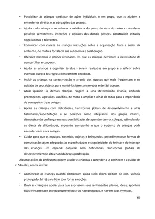 60
• Possibilitar às crianças participar de ações individuais e em grupo, que as ajudem a
entender os direitos e as obrigações das pessoas.
• Ajudar cada criança a reconhecer a existência do ponto de vista do outro e considerar
possíveis sentimentos, intenções e opiniões das demais pessoas, construindo atitudes
negociadoras e tolerantes.
• Comunicar com clareza às crianças instruções sobre a organização física e social do
ambiente, de modo a fortalecer sua autonomia e colaboração.
• Oferecer materiais e propor atividades em que as crianças percebam a necessidade de
compartilhar e cooperar.
• Ajudar as crianças a organizar tarefas a serem realizadas em grupo e a refletir sobre
eventual quebra das regras coletivamente decididas.
• Incluir as crianças na caracterização e arranjo dos espaços que mais frequentam e no
cuidado de seus objetos para mantê-los bem conservados e de fácil acesso.
• Atuar quando as demais crianças reagem a uma determinada criança, coibindo
preconceitos, agressões, assédios, de modo a ampliar o olhar de todas para a importância
de se respeitar os/as colegas.
• Apoiar as crianças com deficiências, transtornos globais de desenvolvimento e altas
habilidades/superdotação a se perceber como integrantes dos grupos infantis,
demonstrando confiança em suas possibilidades de aprender com os colegas, estimulando-
as diante de dificuldades, enquanto acompanha o que o conjunto de crianças pode
aprender com estes colegas.
• Cuidar para que os espaços, materiais, objetos e brinquedos, procedimentos e formas de
comunicação sejam adequados às especificidades e singularidades do brincar e do interagir
das crianças, em especial daquelas com deficiências, transtornos globais de
desenvolvimento e altas habilidades/superdotação.
Algumas ações da professora podem ajudar as crianças a aprender a se conhecer e a cuidar de
si. São elas, dentre outras:
• Aconchegar as crianças quando demandam ajuda (pelo choro, pedido de colo, silêncio
prolongado, birra) para lidar com fortes emoções.
• Ouvir as crianças e apoiar para que expressem seus sentimentos, planos, ideias, apontem
suas brincadeiras e atividades preferidas e as não desejadas, e narrem suas vivências.
 