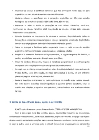 61
• Incentivar as crianças a identificar elementos que lhes provoquem medo, apoiá-las para
superá-lo e ter uma atitude ativa diante de uma dificuldade.
• Ajudaras crianças a reconhecer em si sensações produzidas por diferentes estados
fisiológicos e a comunicar que estão com sede, fome, dor, frio etc.
• Comentar as ações e avaliar as produções de cada criança (desenhos, esculturas,
movimentos de dança, narrativas etc.) respeitando as emoções vividas pelas crianças,
fortalecendo sua autoestima.
• Garantir igualdade no tratamento de meninas e meninos, disponibilizando todos os
brinquedos e outros materiais para todas as crianças e propondo a realização de atividades
em que as crianças possam participar independentemente do gênero.
• Tratar as crianças e familiares pelos respectivos nomes e coibir o uso de apelidos
pejorativos no tratamento dado pelas crianças aos colegas ou adultos.
• Respeitar as diferentes formas de arranjos familiares, as opções religiosas das famílias, e
acolher as opiniões e aspirações dos pais sobre seus filhos.
• Incluir no cotidiano brinquedos, imagens e narrativas que promovam a construção pelas
crianças de uma relação positiva com seus grupos de pertencimento.
• Interagir com as crianças enquanto realizam ações de cuidado individual, como as trocas de
fraldas, banho, sono, alimentação, de modo comunicativo e atento, em um ambiente
planejado, seguro, aconchegante, diversificado.
• Apoiar e incentivar as crianças a ter maior autonomia em relação a seu cuidado pessoal,
tais como escovar os dentes, colocar sapatos ou o agasalho, pentear os cabelos, servir-se
sozinha nas refeições e organizar seus pertences, estimulando-as a se auxiliarem nessas
tarefas.
O Campo de Experiências Corpo, Gestos e Movimentos
A BNCC assim descreve o campo de experiências CORPO, GESTOS E MOVIMENTOS:
Com o corpo (por meio dos sentidos, gestos, movimentos impulsivos ou intencionais,
coordenados ou espontâneos), as crianças, desde cedo, exploram o mundo, o espaço e os objetos
do seu entorno, estabelecem relações, expressam-se, brincam e produzem conhecimentos sobre
si, sobre o outro, sobre o universo social e cultural, tornando-se progressivamente conscientes
 