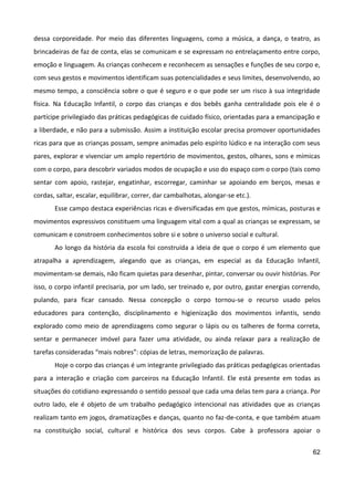 62
dessa corporeidade. Por meio das diferentes linguagens, como a música, a dança, o teatro, as
brincadeiras de faz de conta, elas se comunicam e se expressam no entrelaçamento entre corpo,
emoção e linguagem. As crianças conhecem e reconhecem as sensações e funções de seu corpo e,
com seus gestos e movimentos identificam suas potencialidades e seus limites, desenvolvendo, ao
mesmo tempo, a consciência sobre o que é seguro e o que pode ser um risco à sua integridade
física. Na Educação Infantil, o corpo das crianças e dos bebês ganha centralidade pois ele é o
partícipe privilegiado das práticas pedagógicas de cuidado físico, orientadas para a emancipação e
a liberdade, e não para a submissão. Assim a instituição escolar precisa promover oportunidades
ricas para que as crianças possam, sempre animadas pelo espírito lúdico e na interação com seus
pares, explorar e vivenciar um amplo repertório de movimentos, gestos, olhares, sons e mímicas
com o corpo, para descobrir variados modos de ocupação e uso do espaço com o corpo (tais como
sentar com apoio, rastejar, engatinhar, escorregar, caminhar se apoiando em berços, mesas e
cordas, saltar, escalar, equilibrar, correr, dar cambalhotas, alongar-se etc.).
Esse campo destaca experiências ricas e diversificadas em que gestos, mímicas, posturas e
movimentos expressivos constituem uma linguagem vital com a qual as crianças se expressam, se
comunicam e constroem conhecimentos sobre si e sobre o universo social e cultural.
Ao longo da história da escola foi construída a ideia de que o corpo é um elemento que
atrapalha a aprendizagem, alegando que as crianças, em especial as da Educação Infantil,
movimentam-se demais, não ficam quietas para desenhar, pintar, conversar ou ouvir histórias. Por
isso, o corpo infantil precisaria, por um lado, ser treinado e, por outro, gastar energias correndo,
pulando, para ficar cansado. Nessa concepção o corpo tornou-se o recurso usado pelos
educadores para contenção, disciplinamento e higienização dos movimentos infantis, sendo
explorado como meio de aprendizagens como segurar o lápis ou os talheres de forma correta,
sentar e permanecer imóvel para fazer uma atividade, ou ainda relaxar para a realização de
tarefas consideradas “mais nobres”: cópias de letras, memorização de palavras.
Hoje o corpo das crianças é um integrante privilegiado das práticas pedagógicas orientadas
para a interação e criação com parceiros na Educação Infantil. Ele está presente em todas as
situações do cotidiano expressando o sentido pessoal que cada uma delas tem para a criança. Por
outro lado, ele é objeto de um trabalho pedagógico intencional nas atividades que as crianças
realizam tanto em jogos, dramatizações e danças, quanto no faz-de-conta, e que também atuam
na constituição social, cultural e histórica dos seus corpos. Cabe à professora apoiar o
 