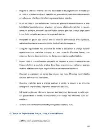 65
• Preparar o ambiente interno e externo da unidade de Educação Infantil de modo que
as crianças se sintam instigadas a explorá-los, por exemplo, transformando uma mesa
em cabana, ou criando um túnel com caixas grandes de papelão.
• Incluir as crianças com deficiências, transtornos globais de desenvolvimento e altas
habilidades/superdotação nas atividades corporais, adaptando materiais e espaços,
como por exemplo, oferecer e colocar objetos sonoros perto de crianças cegas como
forma de incentivá-las a movimentar-se para alcançá-los.
• Interpretar os gestos das crianças em sua intenção comunicativa e/ou expressiva,
verbalizando para elas sua compreensão do significado desses gestos.
• Assegurar regularidade nas propostas de modo a possibilitar à criança explorar
repetidamente os materiais, o espaço e o seu corpo de diferentes formas, com
crescente domínio dos movimentos em danças e em representações teatrais.
• Reunir crianças com diferentes competências corporais e propor experiências que
lhes possibilitem a produção criativa de gestos e movimentos, e validar os avanços
motores de todas as crianças, respeitando suas características corporais.
• Observar as expressões do corpo das crianças nas mais diferentes manifestações
culturais e brincadeiras tradicionais.
• Organizar materiais para a criança explorar o corpo, o espaço e as primeiras
coreografias improvisadas, ampliando o repertório de dança.
• Estruturar ambientes internos e externos que favoreçam às crianças a exploração
das possibilidades e limites da movimentação do corpo nas diferentes ações do
cotidiano.
• Tomar a brincadeira como elemento privilegiado nessa faixa etária.
O Campo de Experiências Traços, Sons, Cores e Formas
A BNCC, assim apresenta esse campo:
 