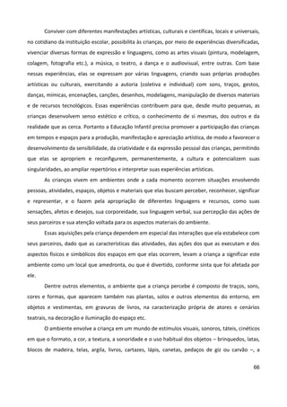 66
Conviver com diferentes manifestações artísticas, culturais e científicas, locais e universais,
no cotidiano da instituição escolar, possibilita às crianças, por meio de experiências diversificadas,
vivenciar diversas formas de expressão e linguagens, como as artes visuais (pintura, modelagem,
colagem, fotografia etc.), a música, o teatro, a dança e o audiovisual, entre outras. Com base
nessas experiências, elas se expressam por várias linguagens, criando suas próprias produções
artísticas ou culturais, exercitando a autoria (coletiva e individual) com sons, traços, gestos,
danças, mímicas, encenações, canções, desenhos, modelagens, manipulação de diversos materiais
e de recursos tecnológicos. Essas experiências contribuem para que, desde muito pequenas, as
crianças desenvolvem senso estético e crítico, o conhecimento de si mesmas, dos outros e da
realidade que as cerca. Portanto a Educação Infantil precisa promover a participação das crianças
em tempos e espaços para a produção, manifestação e apreciação artística, de modo a favorecer o
desenvolvimento da sensibilidade, da criatividade e da expressão pessoal das crianças, permitindo
que elas se apropriem e reconfigurem, permanentemente, a cultura e potencializem suas
singularidades, ao ampliar repertórios e interpretar suas experiências artísticas.
As crianças vivem em ambientes onde a cada momento ocorrem situações envolvendo
pessoas, atividades, espaços, objetos e materiais que elas buscam perceber, reconhecer, significar
e representar, e o fazem pela apropriação de diferentes linguagens e recursos, como suas
sensações, afetos e desejos, sua corporeidade, sua linguagem verbal, sua percepção das ações de
seus parceiros e sua atenção voltada para os aspectos materiais do ambiente.
Essas aquisições pela criança dependem em especial das interações que ela estabelece com
seus parceiros, dado que as características das atividades, das ações dos que as executam e dos
aspectos físicos e simbólicos dos espaços em que elas ocorrem, levam a criança a significar este
ambiente como um local que amedronta, ou que é divertido, conforme sinta que foi afetada por
ele.
Dentre outros elementos, o ambiente que a criança percebe é composto de traços, sons,
cores e formas, que aparecem também nas plantas, solos e outros elementos do entorno, em
objetos e vestimentas, em gravuras de livros, na caracterização própria de atores e cenários
teatrais, na decoração e iluminação do espaço etc.
O ambiente envolve a criança em um mundo de estímulos visuais, sonoros, táteis, cinéticos
em que o formato, a cor, a textura, a sonoridade e o uso habitual dos objetos – brinquedos, latas,
blocos de madeira, telas, argila, livros, cartazes, lápis, canetas, pedaços de giz ou carvão –, a
 