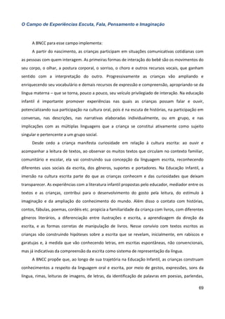 69
O Campo de Experiências Escuta, Fala, Pensamento e Imaginação
A BNCC para esse campo implementa:
A partir do nascimento, as crianças participam em situações comunicativas cotidianas com
as pessoas com quem interagem. As primeiras formas de interação do bebê são os movimentos do
seu corpo, o olhar, a postura corporal, o sorriso, o choro e outros recursos vocais, que ganham
sentido com a interpretação do outro. Progressivamente as crianças vão ampliando e
enriquecendo seu vocabulário e demais recursos de expressão e compreensão, apropriando-se da
língua materna – que se torna, pouco a pouco, seu veículo privilegiado de interação. Na educação
infantil é importante promover experiências nas quais as crianças possam falar e ouvir,
potencializando sua participação na cultura oral, pois é na escuta de histórias, na participação em
conversas, nas descrições, nas narrativas elaboradas individualmente, ou em grupo, e nas
implicações com as múltiplas linguagens que a criança se constitui ativamente como sujeito
singular e pertencente a um grupo social.
Desde cedo a criança manifesta curiosidade em relação à cultura escrita: ao ouvir e
acompanhar a leitura de textos, ao observar os muitos textos que circulam no contexto familiar,
comunitário e escolar, ela vai construindo sua concepção da linguagem escrita, reconhecendo
diferentes usos sociais da escrita, dos gêneros, suportes e portadores. Na Educação Infantil, a
imersão na cultura escrita parte do que as crianças conhecem e das curiosidades que deixam
transparecer. As experiências com a literatura infantil propostas pelo educador, mediador entre os
textos e as crianças, contribui para o desenvolvimento do gosto pela leitura, do estímulo à
imaginação e da ampliação do conhecimento do mundo. Além disso o contato com histórias,
contos, fábulas, poemas, cordéis etc. propicia a familiaridade da criança com livros, com diferentes
gêneros literários, a diferenciação entre ilustrações e escrita, a aprendizagem da direção da
escrita, e as formas corretas de manipulação de livros. Nesse convívio com textos escritos as
crianças vão construindo hipóteses sobre a escrita que se revelam, inicialmente, em rabiscos e
garatujas e, à medida que vão conhecendo letras, em escritas espontâneas, não convencionais,
mas já indicativas da compreensão da escrita como sistema de representação da língua.
A BNCC propõe que, ao longo de sua trajetória na Educação Infantil, as crianças construam
conhecimentos a respeito da linguagem oral e escrita, por meio de gestos, expressões, sons da
língua, rimas, leituras de imagens, de letras, da identificação de palavras em poesias, parlendas,
 