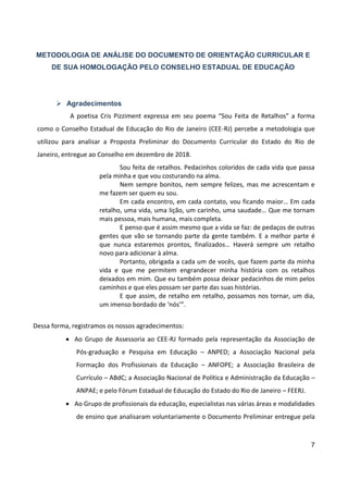 7
METODOLOGIA DE ANÁLISE DO DOCUMENTO DE ORIENTAÇÃO CURRICULAR E
DE SUA HOMOLOGAÇÃO PELO CONSELHO ESTADUAL DE EDUCAÇÃO
 Agradecimentos
A poetisa Cris Pizziment expressa em seu poema “Sou Feita de Retalhos” a forma
como o Conselho Estadual de Educação do Rio de Janeiro (CEE-RJ) percebe a metodologia que
utilizou para analisar a Proposta Preliminar do Documento Curricular do Estado do Rio de
Janeiro, entregue ao Conselho em dezembro de 2018.
Sou feita de retalhos. Pedacinhos coloridos de cada vida que passa
pela minha e que vou costurando na alma.
Nem sempre bonitos, nem sempre felizes, mas me acrescentam e
me fazem ser quem eu sou.
Em cada encontro, em cada contato, vou ficando maior… Em cada
retalho, uma vida, uma lição, um carinho, uma saudade… Que me tornam
mais pessoa, mais humana, mais completa.
E penso que é assim mesmo que a vida se faz: de pedaços de outras
gentes que vão se tornando parte da gente também. E a melhor parte é
que nunca estaremos prontos, finalizados… Haverá sempre um retalho
novo para adicionar à alma.
Portanto, obrigada a cada um de vocês, que fazem parte da minha
vida e que me permitem engrandecer minha história com os retalhos
deixados em mim. Que eu também possa deixar pedacinhos de mim pelos
caminhos e que eles possam ser parte das suas histórias.
E que assim, de retalho em retalho, possamos nos tornar, um dia,
um imenso bordado de ‘nós’”.
Dessa forma, registramos os nossos agradecimentos:
 Ao Grupo de Assessoria ao CEE-RJ formado pela representação da Associação de
Pós-graduação e Pesquisa em Educação – ANPED; a Associação Nacional pela
Formação dos Profissionais da Educação – ANFOPE; a Associação Brasileira de
Currículo – ABdC; a Associação Nacional de Política e Administração da Educação –
ANPAE; e pelo Fórum Estadual de Educação do Estado do Rio de Janeiro – FEERJ.
 Ao Grupo de profissionais da educação, especialistas nas várias áreas e modalidades
de ensino que analisaram voluntariamente o Documento Preliminar entregue pela
 