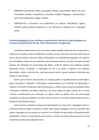 72
• EXPRESSAR sentimentos, ideias, percepções, desejos, necessidades, pontos de vista,
informações, dúvidas e descobertas, utilizando múltiplas linguagens, considerando o
que é comunicado pelos colegas e adultos.
• CONHECER-SE e reconhecer suas preferências por pessoas, brincadeiras, lugares,
histórias, autores, gêneros linguísticos, e seu interesse em produzir com a linguagem
verbal.
Práticas pedagógicas que auxiliam na garantia dos Direitos de Aprendizagem no
Campo de Experiências Escuta, Fala, Pensamento e Imaginação
A professora pode favorecer que as crianças, desde os bebês, brinquem com a língua oral e a
utilizem em situações criadas nos diferentes contextos em que convivem, como nos momentos em
que se dá colo, banho, trocas de fraldas, alimentação e nas experiências propostas, em especial,
nas brincadeiras, sendo ela uma referência para elas desenvolverem sua fala. Ela pode perceber
avanços nas tentativas de comunicação dos bebês, conforme observa seus balbucios, gestos,
expressões faciais, entonação e modulação da voz e os ajuda a organizar seus pedidos,
observações, relatos, memórias etc., para que possam pouco a pouco expressar oralmente seus
desejos ou sentimentos.
Dentre outras formas comunicativas, as crianças podem ser gradativamente incentivadas a
seguir instruções e responder a solicitações compreendendo seus contextos de significação, a
elaborar e transmitir recados para diferentes pessoas, a relatar a outra criança um episódio vivido,
a formalizar oralmente instruções específicas, tais como regras de jogos, preparo de um prato
culinário, procedimentos para manipular um objeto. Cada um destes meios de comunicação
condiciona um tipo de oralidade, um jeito próprio de falar, e cria oportunidades diversas para a
professora da Educação Infantil.
Como parceiro sensível no processo de aproximação da criança com a linguagem escrita, a
professora observa, acolhe e estimula a refletir sobre aquela linguagem, certa que aprender algo
sobre a linguagem que se usa para ler e escrever é um direito a ser garantido na Educação Infantil,
respeitando o ritmo e os interesses de cada menino e menina, sem fazer desse processo um ritual
de domínio mecânico do código da escrita.
 