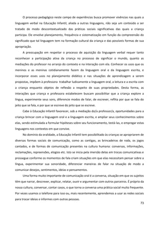 73
O processo pedagógico neste campo de experiências busca promover vivências nas quais a
linguagem verbal na Educação Infantil, aliada a outras linguagens, não seja um conteúdo a ser
tratado de modo descontextualizado das práticas sociais significativas das quais a criança
participa. Ele envolve planejamento, frequência e sistematização em função da compreensão do
significado que tal linguagem tem na formação cultural da criança e das possíveis formas de sua
apropriação.
A preocupação em respeitar o processo de aquisição da linguagem verbal requer tanto
reconhecer a participação ativa da criança no processo de significar o mundo, quanto as
mediações do professor no arranjo do contexto e na interação com ela. Conhecer os usos que os
meninos e as meninas cotidianamente fazem da linguagem oral e da linguagem escrita, e
incorporar esses usos no planejamento didático e nas situações de aprendizagem a serem
propostas, impõem à professora trabalhar ludicamente a linguagem oral, a leitura e a escrita com
a criança enquanto objetos de reflexão a respeito de suas propriedades. Desta forma, as
interações que criança e professora estabelecem buscam possibilitar que a criança explore a
língua, experimente seus sons, diferencie modos de falar, de escrever, reflita por que se fala do
jeito que se fala, e por que se escreve do jeito que se escreve.
Cabe à Educação Infantil favorecer, sob a mediação do/a professor/a, oportunidades para a
criança brincar com a linguagem oral e a linguagem escrita, e ampliar seus conhecimentos sobre
elas, sendo estimulada a formular hipóteses sobre seu funcionamento, testá-las, e empregar estas
linguagens nos contextos em que convive.
No domínio da oralidade, a Educação Infantil tem possibilitado às crianças se apropriarem de
diversas formas sociais de comunicação, como as cantigas, as brincadeiras de roda, os jogos
cantados, e de formas de comunicação presentes na cultura humana: conversas, informações,
reclamações, repreensões, elogios etc. Isto se inicia pela imersão delas em trocas comunicativas e
prossegue conforme os momentos de fala criam situações em que elas necessitam pensar sobre a
língua, experimentar sua sonoridade, diferenciar maneiras de falar na situação de modo a
comunicar desejos, sentimentos, ideias e pensamentos.
Uma forma muito importante de comunicação oral é a conversa, situação em que os sujeitos
têm que narrar, descrever, explicar, relatar, ouvir e argumentar com outros parceiros. É próprio da
nossa cultura, conversar, contar casos, o que torna a conversa uma prática social muito frequente.
Por vezes usamos o telefone para isso ou, mais recentemente, aprendemos a usar as redes sociais
para trocar ideias e informes com outras pessoas.
 