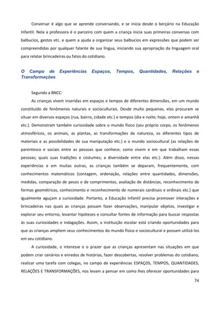 74
Conversar é algo que se aprende conversando, e se inicia desde o berçário na Educação
Infantil. Nela a professora é o parceiro com quem a criança inicia suas primeiras conversas com
balbucios, gestos etc. e quem a ajuda a organizar seus balbucios em expressões que podem ser
compreendidas por qualquer falante de sua língua, iniciando sua apropriação da linguagem oral
para relatar brincadeiras ou fatos do cotidiano.
O Campo de Experiências Espaços, Tempos, Quantidades, Relações e
Transformações
Segundo a BNCC:
As crianças vivem inseridas em espaços e tempos de diferentes dimensões, em um mundo
constituído de fenômenos naturais e socioculturais. Desde muito pequenas, elas procuram se
situar em diversos espaços (rua, bairro, cidade etc.) e tempos (dia e noite; hoje, ontem e amanhã
etc.). Demonstram também curiosidade sobre o mundo físico (seu próprio corpo, os fenômenos
atmosféricos, os animais, as plantas, as transformações da natureza, os diferentes tipos de
materiais e as possibilidades de sua manipulação etc.) e o mundo sociocultural (as relações de
parentesco e sociais entre as pessoas que conhece; como vivem e em que trabalham essas
pessoas; quais suas tradições e costumes; a diversidade entre elas etc.). Além disso, nessas
experiências e em muitas outras, as crianças também se deparam, frequentemente, com
conhecimentos matemáticos (contagem, ordenação, relações entre quantidades, dimensões,
medidas, comparação de pesos e de comprimentos, avaliação de distâncias, reconhecimento de
formas geométricas, conhecimento e reconhecimento de numerais cardinais e ordinais etc.) que
igualmente aguçam a curiosidade. Portanto, a Educação Infantil precisa promover interações e
brincadeiras nas quais as crianças possam fazer observações, manipular objetos, investigar e
explorar seu entorno, levantar hipóteses e consultar fontes de informação para buscar respostas
às suas curiosidades e indagações. Assim, a instituição escolar está criando oportunidades para
que as crianças ampliem seus conhecimentos do mundo físico e sociocultural e possam utilizá-los
em seu cotidiano.
A curiosidade, o interesse e o prazer que as crianças apresentam nas situações em que
podem criar cenários e enredos de histórias, fazer descobertas, resolver problemas do cotidiano,
realizar uma tarefa com colegas, no campo de experiências ESPAÇOS, TEMPOS, QUANTIDADES,
RELAÇÕES E TRANSFORMAÇÕES, nos levam a pensar em como lhes oferecer oportunidades para
 