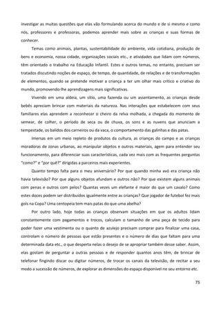 75
investigar as muitas questões que elas vão formulando acerca do mundo e de si mesmo e como
nós, professores e professoras, podemos aprender mais sobre as crianças e suas formas de
conhecer.
Temas como animais, plantas, sustentabilidade do ambiente, vida cotidiana, produção de
bens e economia, nossa cidade, organizações sociais etc., e atividades que lidam com números,
têm orientado o trabalho na Educação Infantil. Estes e outros temas, no entanto, precisam ser
tratados discutindo noções de espaço, de tempo, de quantidade, de relações e de transformações
de elementos, quando se pretende motivar a criança a ter um olhar mais crítico e criativo do
mundo, promovendo-lhe aprendizagens mais significativas.
Vivendo em uma aldeia, um sítio, uma fazenda ou um assentamento, as crianças desde
bebês apreciam brincar com materiais da natureza. Nas interações que estabelecem com seus
familiares elas aprendem a reconhecer o cheiro da relva molhada, a chegada do momento de
semear, de colher, o período de seca ou de chuva, os sons e as nuvens que anunciam a
tempestade, os balidos dos carneiros ou da vaca, o comportamento das galinhas e das patas.
Imersas em um meio repleto de produtos da cultura, as crianças do campo e as crianças
moradoras de zonas urbanas, ao manipular objetos e outros materiais, agem para entender seu
funcionamento, para diferenciar suas características, cada vez mais com as frequentes perguntas
“como?” e “por quê?” dirigidas a parceiros mais experientes.
Quanto tempo falta para o meu aniversário? Por que quando minha avó era criança não
havia televisão? Por que alguns objetos afundam e outros não? Por que existem alguns animais
com penas e outros com pelos? Quantas vezes um elefante é maior do que um cavalo? Como
estes doces podem ser distribuídos igualmente entre as crianças? Que jogador de futebol fez mais
gols na Copa? Uma centopeia tem mais patas do que uma abelha?
Por outro lado, hoje todas as crianças observam situações em que os adultos lidam
constantemente com pagamentos e trocos, calculam o tamanho de uma peça de tecido para
poder fazer uma vestimenta ou o quanto de azulejo precisam comprar para finalizar uma casa,
controlam o número de pessoas que estão presentes e o número de dias que faltam para uma
determinada data etc., o que desperta nelas o desejo de se apropriar também desse saber. Assim,
elas gostam de perguntar a outras pessoas e de responder quantos anos têm, de brincar de
telefonar fingindo discar ou digitar números, de trocar os canais da televisão, de recitar a seu
modo a sucessão de números, de explorar as dimensões do espaço disponível no seu entorno etc.
 