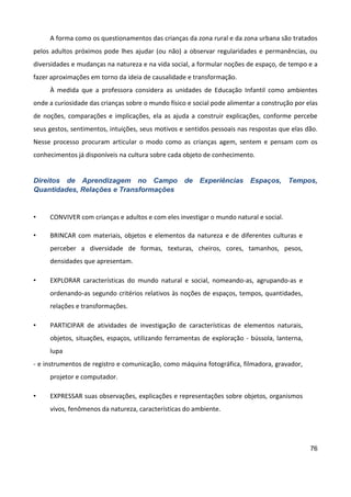 76
A forma como os questionamentos das crianças da zona rural e da zona urbana são tratados
pelos adultos próximos pode lhes ajudar (ou não) a observar regularidades e permanências, ou
diversidades e mudanças na natureza e na vida social, a formular noções de espaço, de tempo e a
fazer aproximações em torno da ideia de causalidade e transformação.
À medida que a professora considera as unidades de Educação Infantil como ambientes
onde a curiosidade das crianças sobre o mundo físico e social pode alimentar a construção por elas
de noções, comparações e implicações, ela as ajuda a construir explicações, conforme percebe
seus gestos, sentimentos, intuições, seus motivos e sentidos pessoais nas respostas que elas dão.
Nesse processo procuram articular o modo como as crianças agem, sentem e pensam com os
conhecimentos já disponíveis na cultura sobre cada objeto de conhecimento.
Direitos de Aprendizagem no Campo de Experiências Espaços, Tempos,
Quantidades, Relações e Transformações
• CONVIVER com crianças e adultos e com eles investigar o mundo natural e social.
• BRINCAR com materiais, objetos e elementos da natureza e de diferentes culturas e
perceber a diversidade de formas, texturas, cheiros, cores, tamanhos, pesos,
densidades que apresentam.
• EXPLORAR características do mundo natural e social, nomeando-as, agrupando-as e
ordenando-as segundo critérios relativos às noções de espaços, tempos, quantidades,
relações e transformações.
• PARTICIPAR de atividades de investigação de características de elementos naturais,
objetos, situações, espaços, utilizando ferramentas de exploração - bússola, lanterna,
lupa
- e instrumentos de registro e comunicação, como máquina fotográfica, filmadora, gravador,
projetor e computador.
• EXPRESSAR suas observações, explicações e representações sobre objetos, organismos
vivos, fenômenos da natureza, características do ambiente.
 
