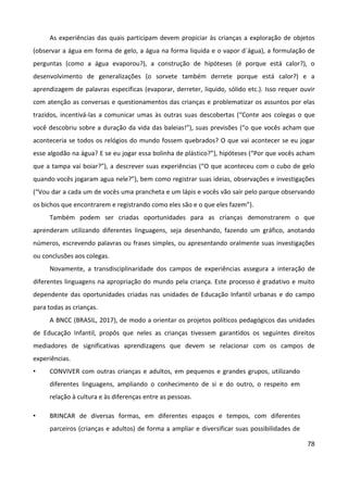 78
As experiências das quais participam devem propiciar às crianças a exploração de objetos
(observar a água em forma de gelo, a água na forma liquida e o vapor d´água), a formulação de
perguntas (como a água evaporou?), a construção de hipóteses (é porque está calor?), o
desenvolvimento de generalizações (o sorvete também derrete porque está calor?) e a
aprendizagem de palavras especificas (evaporar, derreter, liquido, sólido etc.). Isso requer ouvir
com atenção as conversas e questionamentos das crianças e problematizar os assuntos por elas
trazidos, incentivá-las a comunicar umas às outras suas descobertas (“Conte aos colegas o que
você descobriu sobre a duração da vida das baleias!”), suas previsões (“o que vocês acham que
aconteceria se todos os relógios do mundo fossem quebrados? O que vai acontecer se eu jogar
esse algodão na água? E se eu jogar essa bolinha de plástico?”), hipóteses (“Por que vocês acham
que a tampa vai boiar?”), a descrever suas experiências (“O que aconteceu com o cubo de gelo
quando vocês jogaram agua nele?”), bem como registrar suas ideias, observações e investigações
(“Vou dar a cada um de vocês uma prancheta e um lápis e vocês vão sair pelo parque observando
os bichos que encontrarem e registrando como eles são e o que eles fazem”).
Também podem ser criadas oportunidades para as crianças demonstrarem o que
aprenderam utilizando diferentes linguagens, seja desenhando, fazendo um gráfico, anotando
números, escrevendo palavras ou frases simples, ou apresentando oralmente suas investigações
ou conclusões aos colegas.
Novamente, a transdisciplinaridade dos campos de experiências assegura a interação de
diferentes linguagens na apropriação do mundo pela criança. Este processo é gradativo e muito
dependente das oportunidades criadas nas unidades de Educação Infantil urbanas e do campo
para todas as crianças.
A BNCC (BRASIL, 2017), de modo a orientar os projetos políticos pedagógicos das unidades
de Educação Infantil, propôs que neles as crianças tivessem garantidos os seguintes direitos
mediadores de significativas aprendizagens que devem se relacionar com os campos de
experiências.
• CONVIVER com outras crianças e adultos, em pequenos e grandes grupos, utilizando
diferentes linguagens, ampliando o conhecimento de si e do outro, o respeito em
relação à cultura e às diferenças entre as pessoas.
• BRINCAR de diversas formas, em diferentes espaços e tempos, com diferentes
parceiros (crianças e adultos) de forma a ampliar e diversificar suas possibilidades de
 