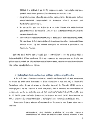 8
SEEDUC-RJ e UNDIME-RJ ao CEE-RJ, cujos nomes estão referenciados nos textos
por eles elaborados e que farão parte de uma publicação do CEE-RJ.
 Aos profissionais da educação, estudantes, representantes da sociedade civil que
espontaneamente compareceram às audiências públicas trazendo suas
fundamentais contribuições.
 Às Instituições que nos acolheram e as suas Equipes que generosamente
possibilitaram que ocorressem o Seminário e as Audiências Públicas em um clima
de respeito ao diverso.
 À União Nacional dos Conselhos Municipais de Educação do Rio de Janeiro (UNCME-
RJ) e ao Grupo de Articulação de Fortalecimento dos Conselhos Escolares do Rio de
Janeiro (GAFCE RJ) pela intensa divulgação do trabalho e participação nas
Audiências Públicas.
Somente dessa forma, com pedaços que se entrelaçaram é que foi possível tecer a
Deliberação CEE-RJ 373 de outubro de 2019, que representa um pouco de cada um de nós, para
que as escolas possam em conjunto com as suas comunidades, respeitando as suas histórias de
vida, realizar o seu bordado, que é único.
 Metodologia horizontalizada de análise: histórico e justificativa
A discussão acerca de uma normatização curricular não é nova no Brasil. Vale lembrar que
na década de 1980 foram elaborados os Guias Curriculares e nos anos 90, os Parâmetros
Curriculares. Além dessas iniciativas, o Conselho Nacional de Educação (CNE), desde a
promulgação da Lei de Diretrizes e Bases (LDB/1996), tem se dedicado ao cumprimento das
competências que lhe são atribuídas pelo art. 9º, § 1º, alínea "c" da Lei Federal nº 9.131/95 e pelo
Art. 90 da LDB, para a definição de Diretrizes Curriculares Nacionais (DCNs). Especialmente em
2001, o CNE elaborou uma coletânea com as DCNs aprovadas e homologadas até aquela data.
Importante destacar algumas afirmativas desse Documento, que deixam claro que as
Diretrizes
caracterizam-se como conjuntos articulados de princípios, critérios e
procedimentos que devem ser observados pelos sistemas de ensino e pelas
 