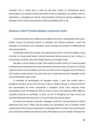 80
interações com o mundo físico e social [e] não deve resultar no confinamento dessas
aprendizagens a um processo de desenvolvimento natural ou espontâneo. Ao contrário, reitera a
importância e necessidade de imprimir intencionalidade educativa às práticas pedagógicas na
Educação Infantil, tanto na creche quanto na pré-escola (BRASIL, 2017, p. 35).
Alfabetizar ou Não? É Proibido Alfabetizar na Educação Infantil?
É necessário lembrar que o objetivo da Educação Infantil não é a alfabetização stricto sensu.
Embora crianças da pré-escola possam se alfabetizar por interesse particular a partir das
interações e da brincadeira com a linguagem escrita, não cabe à pré-escola ter a alfabetização da
turma como proposta.
Na Educação Infantil, por exemplo, mais importante que ensinar as letras do alfabeto, o qual
é familiar às crianças desde bebês, é preciso desenvolver práticas sociais em que a leitura e a
escrita estejam presentes, exercendo funções diversas nas interações sociais.
Até agora, a escrita ocupou um lugar muito estreito na prática escolar, em relação ao papel
fundamental que ela desempenha no desenvolvimento cultural da criança. Ensinam-se as crianças
a desenhar letras e construir palavras com elas, mas não se ensina a linguagem escrita. Enfatiza-se
de tal modo a mecânica de ler o que está escrito que se acaba obscurecendo a linguagem escrita
como tal (VYGOTSKY, 1991, p.139) .
A concepção de aprendizagem da linguagem escrita, a partir dos estudos sobre a
psicogênese da língua escrita, tem como base as ideias e hipóteses de que as crianças constroem
essa aprendizagem ao tentar compreender a linguagem escrita. Essas pesquisas foram
desenvolvidas a partir da década de 1970, por Emília Ferreiro e Ana Teberosky (1999, 2000). Os
resultados encontram-se publicados, no Brasil, no livro A Psicogênese da Língua Escrita, que
consta da bibliografia deste documento, e em outras obras das mesmas autoras.
As crianças não começam a aprender a linguagem escrita (ler e escrever) quando os adultos
determinam qual seria a idade certa de realizar esse aprendizado. Elas já carregam muitos
conhecimentos antes mesmo de ingressarem na Educação Infantil e utilizam seus conhecimentos
para a solução de problemas do cotidiano e para a efetivação de sua comunicação e interação com
 