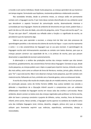 81
o mundo e com outros indivíduos. Desde muito pequenas, as crianças aprendem da sua maneira e
em tempo singular, formulando suas hipóteses, resolvendo problemas e elaborando conceitos.
Nas sociedades letradas, desde os primeiros meses, as crianças estão em permanente
contato com a linguagem escrita. É por meio desse contato diversificado em seu ambiente social
que descobrem o aspecto funcional da comunicação escrita, desenvolvendo interesse e
curiosidade por essa linguagem. Diante do ambiente de letramento em que vivem, podem fazer, a
partir de dois ou três anos de idade, uma série de perguntas, como “O que está escrito aqui?”, ou
“O que isto quer dizer?”, indicando sua reflexão sobre a função e o significado da escrita, ao
perceberem que ela representa algo.
Sabe-se que, para aprender a escrever, a criança terá de lidar com dois processos de
aprendizagem paralelos: o da natureza do sistema de escrita da língua – o que a escrita representa
e como – e o das características da linguagem que se usa para escrever. A aprendizagem da
linguagem escrita está intrinsecamente associada ao contato com textos diversos, para que as
crianças possam construir sua capacidade de ler, e às práticas de escrita, para que possam
desenvolver a capacidade de escrever autonomamente.
A observação e a análise das produções escritas das crianças revelam que elas tomam
consciência, gradativamente, das características formais dessa linguagem. Constata-se que, desde
muito pequenas, as crianças podem usar o lápis e o papel para imprimir marcas, imitando a escrita
dos mais velhos, assim como se utilizam de livros de literatura, revistas, jornais, gibis, rótulos etc.
para “ler” o que está escrito. Não é raro observar crianças muito pequenas, que têm contato com
material escrito, folheando um livro, emitindo sons e fazendo gestos, como se estivessem lendo.
A escrita da criança não resulta de simples cópia de um modelo externo, mas é um processo
de construção pessoal, como diz Emilia Ferreiro (2000). Essa autora também nos convida a
defender a importância de a Educação Infantil assumir o compromisso com um ambiente
alfabetizador inundado da linguagem escrita em nossas salas das creches e pré-escolas. Nesse
ambiente, devem constar os textos orais das crianças registrados pelo professor na forma escrita,
além de haver a presença constante e pujante de bilhetes, cartas, receitas, livros de literatura
infantil, entre outros. Nesse sentido, a linguagem escrita aparece no cotidiano do trabalho como
uma das múltiplas linguagens (oral, mímica, desenho, colagem, pintura etc.) que as crianças
utilizam para livremente exprimir suas vivências, experiências, sentimentos, desejos e
necessidades.
 