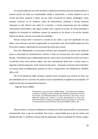 82
As crianças elaboram uma série de ideias e hipóteses provisórias antes de compreenderem o
sistema escrito em toda sua complexidade. Desde o nascimento, a criança depara-se com o
mundo das letras, palavras e textos. Ao seu redor, encontram-se rótulos, embalagens, listas,
cartazes, anúncios na TV, outdoors, caixas de medicamento, panfletos e demais materiais
impressos ou não. Mesmo sem saber ler e escrever, a criança compreende que tais símbolos
representam informações e têm algum sentido. Com o passar do tempo, foi sendo percebida a
exigência da formação de indivíduos capazes de apropriar-se da leitura e da escrita, fazendo
efetivo uso desses recursos na sua vida em sociedade.
Nossas crianças leem e escrevem o mundo ao seu redor, o que tem significado em suas
vidas, e não somente o que está “programado” ou autorizado a elas. Garcia (2012) explica de uma
forma bem simples o significado da construção da escrita pela criança:
Para nós, alfabetização é um processo contínuo, que acompanha o processo mais amplo de
busca e construção de conhecimentos inerente a todo ser humano que vive numa sociedade
letrada... Entendemos que a alfabetização não tem início a partir da entrada da criança na escola e
na primeira série, como querem alguns, mas vem acontecendo desde que a criança nasce, e,
segundo as últimas pesquisas, antes mesmo de ela nascer... Enquanto os técnicos não se decidem,
as crianças estão se alfabetizando, queiram ou não os “responsáveis” por alfabetizá-las. (GARCIA,
2012, p.13)
No fim da década de 1980, começou a ganhar força a proposta que consiste em fazer uso
das habilidades de ler e escrever em práticas sociais respondendo às exigências da sociedade. Tal
exigência deu força à proposta do letramento.
Segundo Soares (2006):
O letramento é muito mais que a alfabetização... É um estado, uma condição:
o estado ou condição de quem interage com diferentes portadores de leitura
e de escrita, com diferentes gêneros e tipos de leitura e de escrita, com as
diferentes funções que a leitura e a escrita desempenham na nossa vida.
Enfim: letramento é o estado ou condição de quem se envolve nas numerosas
e variadas práticas sociais de leitura e de escrita (SOARES, 2006, p. 44).
Dessa maneira, a criança se alfabetiza em contato com textos que ela utiliza ou utilizará para
compreender, fazer e agir em sociedade. Para tanto, a exclusividade que se dá aos contos será
deixada de lado, e o professor lançará mão da exploração, leitura e produção de receitas, artigos,
 