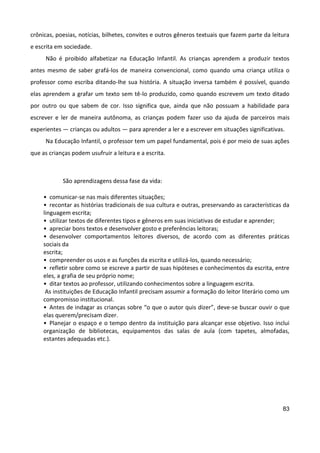 83
crônicas, poesias, notícias, bilhetes, convites e outros gêneros textuais que fazem parte da leitura
e escrita em sociedade.
Não é proibido alfabetizar na Educação Infantil. As crianças aprendem a produzir textos
antes mesmo de saber grafá-los de maneira convencional, como quando uma criança utiliza o
professor como escriba ditando-lhe sua história. A situação inversa também é possível, quando
elas aprendem a grafar um texto sem tê-lo produzido, como quando escrevem um texto ditado
por outro ou que sabem de cor. Isso significa que, ainda que não possuam a habilidade para
escrever e ler de maneira autônoma, as crianças podem fazer uso da ajuda de parceiros mais
experientes — crianças ou adultos — para aprender a ler e a escrever em situações significativas.
Na Educação Infantil, o professor tem um papel fundamental, pois é por meio de suas ações
que as crianças podem usufruir a leitura e a escrita.
São aprendizagens dessa fase da vida:
• comunicar-se nas mais diferentes situações;
• recontar as histórias tradicionais de sua cultura e outras, preservando as características da
linguagem escrita;
• utilizar textos de diferentes tipos e gêneros em suas iniciativas de estudar e aprender;
• apreciar bons textos e desenvolver gosto e preferências leitoras;
• desenvolver comportamentos leitores diversos, de acordo com as diferentes práticas
sociais da
escrita;
• compreender os usos e as funções da escrita e utilizá-los, quando necessário;
• refletir sobre como se escreve a partir de suas hipóteses e conhecimentos da escrita, entre
eles, a grafia de seu próprio nome;
• ditar textos ao professor, utilizando conhecimentos sobre a linguagem escrita.
As instituições de Educação Infantil precisam assumir a formação do leitor literário como um
compromisso institucional.
• Antes de indagar as crianças sobre “o que o autor quis dizer”, deve-se buscar ouvir o que
elas querem/precisam dizer.
• Planejar o espaço e o tempo dentro da instituição para alcançar esse objetivo. Isso inclui
organização de bibliotecas, equipamentos das salas de aula (com tapetes, almofadas,
estantes adequadas etc.).
 