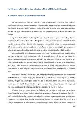 84
Na Educação Infantil, Livro é de Literatura e Material Didático é Brinquedo
A formação do leitor desde a primeira infância
Um ponto muito discutido nas instituições de Educação Infantil é o uso de livros didáticos
para/com as crianças. Em vez de cartilhas e de atividades estereotipadas e sem significado, que
não podem fazer parte do cotidiano da Educação Infantil, o uso de livros de literatura infantil
assume um papel imprescindível na construção das aprendizagens e na formação leitora das
crianças.
A palavra “leitura” tem muitos significados e é usada para designar várias ações, algumas
muito diferentes entre si. A amplitude do significado atribuído ao termo se estende da leitura de
mundo, passando à leitura de diferentes linguagens e chegando à leitura dos textos escritos de
diferentes extensões e complexidades. A ampliação do conceito se explica pelo que perpassa as
leituras: a produção de sentido, a interpretação do sujeito frente ao que lhe é dado para ler.
A leitura é nutrida por múltiplos estímulos, entre eles, e fundamentalmente, o da literatura,
um tipo de literatura que, muitas vezes, não é registrada como tal. Isso porque nasce das
intenções espontâneas de qualquer mãe, pai, avô, avó ou professora que se veja diante de um
bebê e que, nesse contato, ativa um reservatório de vivências próprias, muitas vezes adormecidas,
associadas à própria infância. Ela inclui cantigas de ninar, acalantos, brincadeiras com os dedos a
tocar o corpo do bebê e alguma canção balbuciada no ritmo do olhar, do sorriso ou do choro do
bebê.
Na literatura infantil (e na literatura, em geral), ética e estética se articulam e se apresentam
no texto verbal, no visual e na própria materialidade do objeto livro. Ideias, ações, sonoridade,
palavras, imagens se juntam para trazer não só os possíveis, como também os impossíveis,
inusitados e surpreendentes. A literatura organiza pela escrita e desorganiza pela leitura, quando
nos desloca do lugar onde estamos, quando nos emociona, faz-nos rir ou chorar.
A leitura abre um espaço discursivo dialógico entre o leitor e a obra no seu conjunto
povoado de diferentes vozes: das ilustrações, dos personagens, do autor, do narrador, do projeto
gráfico, das ideologias. No livro ilustrado, não só as palavras provocam efeitos de sentidos, mas
também o texto visual, que permite entradas não lineares. As imagens também dizem, e as
relações entre visual e verbal ampliam as possibilidades de diálogo. As ilustrações são importantes
 