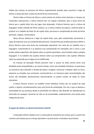 85
aliadas das crianças no processo de leitura, especialmente quando estas assumem o lugar de
leitores e ainda não leem o texto escrito de forma convencional.
Dentre todas as formas de leitura a serem postas em prática entre docentes e crianças nas
instituições educacionais, a leitura literária tem um espaço irrefutável, pois é nessa forma de
leitura que o sujeito leitor tem seu lugar mais destacado. A leitura literária, que é a leitura da
linguagem verbal utilizada de forma artística, ou a leitura estética da palavra, somente pode se
produzir se o trabalho do leitor for de sujeito ativo, que busca a compreensão do texto de forma
particular, singular, muito própria.
Nessa leitura, destaca-se o lugar do sujeito leitor, que, após compreender ativamente, é
capaz de expressar essa sua compreensão particular. Isso permite que também possamos definir a
leitura literária como uma forma de socialização importante. Por meio de um trabalho com a
linguagem, compreende-se e se expressa essa compreensão em interações com o outro, o que
produz efeitos específicos não apenas sobre os sujeitos aprendizes, como também sobre a própria
linguagem. É no trabalho dos sujeitos leitores sobre sua compreensão e dos sujeitos reflexivos
sobre sua expressão que a língua vai se modificando.
As crianças da Educação Infantil precisam viver o acesso ao texto escrito como uma
atividade social compartilhada e, ao mesmo tempo, como uma atividade individual, na qual possa
se concentrar para entender o sentido de textos e imagens. Conversar e debater sobre os livros,
expressar as emoções que suscitaram, recomendá-los e se interessar pelas recomendações dos
outros são atividades absolutamente imprescindíveis na prática escolar de todos os níveis
educativos.
A leitura literária encerra um trabalho muito individual, íntimo, por ser próprio de cada
sujeito, e aponta, simultaneamente, para uma forma de socialização. Por isso, é que se destaca a
necessidade da sua presença desde os primórdios da infância, não devendo ser abandonada ou
diminuída em qualquer momento da vida ou da escolaridade, evidentemente uma sendo parte
integrante da outra.
O papel do lúdico no desenvolvimento infantil
A Educação Infantil colabora com a construção da autonomia da criança, pois é a partir das
creches e pré-escolas que as crianças aprendem a se pronunciar e reivindicar seus direitos.
 
