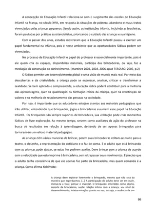 86
A concepção de Educação Infantil relaciona-se com o surgimento das escolas de Educação
Infantil na França, no século XVIII, em resposta às situações de pobreza, abandono e maus-tratos
vivenciados pelas crianças pequenas. Sendo assim, as instituições infantis, incluindo as brasileiras,
foram pautadas por práticas assistencialistas, priorizando o cuidado das crianças e sua higiene.
Com o passar dos anos, estudos mostraram que a Educação Infantil passou a exercer um
papel fundamental na infância, pois é nesse ambiente que as oportunidades lúdicas podem ser
vivenciadas.
No processo de Educação Infantil o papel do professor é essencialmente importante, pois é
ele quem cria os espaços, disponibiliza materiais, participa das brincadeiras, ou seja, faz a
mediação da construção do conhecimento. (Martinez 2002, 2003, 2006 apud TESSARO, 2007, p.2)
O lúdico permite um desenvolvimento global e uma visão de mundo mais real. Por meio das
descobertas e da criatividade, a criança pode se expressar, analisar, criticar e transformar a
realidade. Se bem aplicada e compreendida, a educação lúdica poderá contribuir para a melhoria
das aprendizagens, quer na qualificação ou formação crítica da criança, quer na redefinição de
valores e na melhoria de relacionamento das pessoas na sociedade.
Por isso, é importante que os educadores estejam atentos aos materiais pedagógicos que
irão utilizar, entendendo que brinquedos, jogos e brincadeiras assumem esse papel na Educação
Infantil. Os brinquedos são sempre suportes de brincadeira, sua utilização pode criar momentos
lúdicos de livre exploração. Ao mesmo tempo, servem como auxiliares da ação do professor na
busca de resultados em relação à aprendizagem, deixando de ser apenas brinquedos para
tornarem-se um valioso material pedagógico.
As crianças têm várias maneiras de brincar, porém suas brincadeiras voltam-se muito para o
teatro, o desenho, a representação do cotidiano e o faz de conta. E o adulto que está brincando
com as crianças pode ajudar, se estas lhe pedirem auxílio. Deve brincar com a criança de acordo
com a velocidade que esta imprime à brincadeira, sem ultrapassar seus movimentos. É preciso que
o adulto tenha consciência de que ele apenas faz parte da brincadeira, mas quem comanda é a
criança. Como afirma Kishimoto:
A criança deve explorar livremente o brinquedo, mesmo que não seja da
maneira que esperávamos. [...] A participação do adulto deve ser em ouvir,
motivá-la a falar, pensar e inventar. O brinquedo entendido como objeto,
suporte da brincadeira, supõe relação íntima com a criança, seu nível de
desenvolvimento, indeterminação quanto ao uso, ou seja, a ausência de um
 