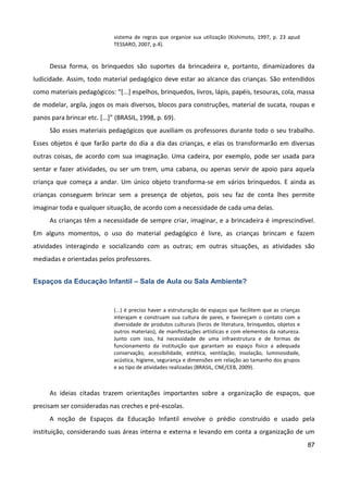 87
sistema de regras que organize sua utilização (Kishimoto, 1997, p. 23 apud
TESSARO, 2007, p.4).
Dessa forma, os brinquedos são suportes da brincadeira e, portanto, dinamizadores da
ludicidade. Assim, todo material pedagógico deve estar ao alcance das crianças. São entendidos
como materiais pedagógicos: “[...] espelhos, brinquedos, livros, lápis, papéis, tesouras, cola, massa
de modelar, argila, jogos os mais diversos, blocos para construções, material de sucata, roupas e
panos para brincar etc. [...]” (BRASIL, 1998, p. 69).
São esses materiais pedagógicos que auxiliam os professores durante todo o seu trabalho.
Esses objetos é que farão parte do dia a dia das crianças, e elas os transformarão em diversas
outras coisas, de acordo com sua imaginação. Uma cadeira, por exemplo, pode ser usada para
sentar e fazer atividades, ou ser um trem, uma cabana, ou apenas servir de apoio para aquela
criança que começa a andar. Um único objeto transforma-se em vários brinquedos. E ainda as
crianças conseguem brincar sem a presença de objetos, pois seu faz de conta lhes permite
imaginar toda e qualquer situação, de acordo com a necessidade de cada uma delas.
As crianças têm a necessidade de sempre criar, imaginar, e a brincadeira é imprescindível.
Em alguns momentos, o uso do material pedagógico é livre, as crianças brincam e fazem
atividades interagindo e socializando com as outras; em outras situações, as atividades são
mediadas e orientadas pelos professores.
Espaços da Educação Infantil – Sala de Aula ou Sala Ambiente?
(...) é preciso haver a estruturação de espaços que facilitem que as crianças
interajam e construam sua cultura de pares, e favoreçam o contato com a
diversidade de produtos culturais (livros de literatura, brinquedos, objetos e
outros materiais), de manifestações artísticas e com elementos da natureza.
Junto com isso, há necessidade de uma infraestrutura e de formas de
funcionamento da instituição que garantam ao espaço físico a adequada
conservação, acessibilidade, estética, ventilação, insolação, luminosidade,
acústica, higiene, segurança e dimensões em relação ao tamanho dos grupos
e ao tipo de atividades realizadas (BRASIL, CNE/CEB, 2009).
As ideias citadas trazem orientações importantes sobre a organização de espaços, que
precisam ser consideradas nas creches e pré-escolas.
A noção de Espaços da Educação Infantil envolve o prédio construído e usado pela
instituição, considerando suas áreas interna e externa e levando em conta a organização de um
 