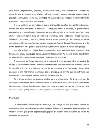 89
vista motor (engatinhando, andando, manipulando coisas), mas considerando também as
sensações que estimulam (sons, cheiros, sabores, texturas), o que a vivência naquele espaço
provoca na afetividade (confiança, ou medo), na cognição (ideias, imagens) e na interatividade
com outras crianças e adultos ali presentes.
É nesse ambiente de aprendizagem que as crianças irão socializar-se e ganhar autonomia.
Dentro das salas ambientes é necessária a integração entre o educador, o planejamento
pedagógico, a organização dos brinquedos estruturados ou não e os demais materiais. Estes
últimos funcionam como mais um elemento educativo, como prateleiras, mesas, cadeiras,
almofadas, colchonetes, calendário, relógio, livros e espaço para fixação de trabalhos, na altura
das crianças. Além de espelhos, que ajudam no desenvolvimento do reconhecimento de si e do
outro, de armários para guardar roupas, fantasias, brinquedos e outros materiais pedagógicos.
Nas salas ambientes, a utilização de estantes baixas ajuda a delimitar espaços amplos, para
brincadeiras ativas, ou espaços restritos, para atividades calmas. Ao mesmo tempo, possibilitam
ao adulto visualizar as crianças e vice-versa, favorecendo as interações.
A organização do Tempo nas creches e pré-escolas deve ser pensada sob a perspectiva da
criança. A rotina contribui para o desenvolvimento prático do planejamento do professor, o qual
irá possibilitar à criança se orientar na relação tempo-espaço e se desenvolver. Uma rotina
adequada é um instrumento construtivo para a criança, pois permite que ela estruture sua
independência e autonomia, além de estimular a sua socialização.
As crianças precisam de espaços amplos para se movimentar. As áreas externas da
instituição de Educação Infantil também devem ser exploradas pelas crianças, pois geralmente
oferecem uma série de desafios, como áreas para correr e espaços para escalar, brincar etc. Seu
uso deve ser planejado para criar desafios corporais e convidar as crianças à exploração.
Provinha?
Os procedimentos utilizados para a AVALIAÇÃO das crianças na Educação Infantil revelam as
concepções sobre desenvolvimento, aprendizagem, infância e a educação, expondo assim os
modelos teóricos que apoiam as práticas pedagógicas das diversas redes e sistemas de ensino do
Estado do Rio de Janeiro.
 