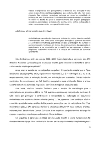 9
escolas na organização e no planejamento, na execução e na avaliação de seus
cursos e respectivos projetos pedagógicos e que, portanto, não cabe mais a este
Colegiado fixar mínimos curriculares nacionais por curso ou modalidade de
ensino. Cabe, sim, fixar Diretrizes Curriculares Nacionais que orientem os sistemas
de ensino na tarefa de apoiar o desenvolvimento dos projetos pedagógicos
concebidos, executados e avaliados pelas escolas, com a efetiva participação de
toda a comunidade escolar, em especial dos docentes.
A Coletânea afirma também que deve haver
flexibilidade para atuação dos sistemas de ensino e das escolas, de todos os níveis
e modalidades, bem como apoio, orientação e avaliação da qualidade do ensino
por parte do Poder Público [...] ao lado do zelo pela aprendizagem dos alunos e do
compromisso com resultados, em termos de desenvolvimento da capacidade de
aprendizagem e de constituição de competências que conduzam o aluno à
progressiva autonomia intelectual e o coloque em condições de continuar
aprendendo.
Cabe lembrar que entre os anos de 2009 e 2011 foram elaboradas e aprovadas pelo CNE
Diretrizes Nacionais Curriculares para a Educação Infantil, para o Ensino Fundamental e para o
Ensino Médio, homologadas pelo MEC.
Ainda sobre a questão de normatizações curriculares é importante ressaltar que o Plano
Nacional de Educação (PNE/ 2014), especialmente nas Metas 2, 3 e 7 - estratégias 2.1; 3.2 e 7.1,
respectivamente, indica a atribuição do MEC, em articulação com os estados, Distrito Federal e
municípios, de encaminharem ao CNE diretrizes pedagógicas para a Educação Básica e a base
nacional comum dos currículos, respeitadas a diversidade regional, estadual e local.
Esse breve histórico torna-se fundante para a escolha de metodologia para a
materialização do previsto na LDB e no PNE quanto ao processo de normatização curricular. O
MEC optou por privilegiar a centralidade e verticalidade na elaboração do Documento
denominado Base Nacional Comum Curricular (BNCC). O CNE, apesar de fazer audiências públicas
e reuniões ampliadas para a análise do Documento, concordou com tal metodologia. Em 22 de
dezembro de 2017, o CNE aprovou o Parecer e a Resolução CNE/CP nº 2 que institui e orienta a
implantação da Base Nacional Comum Curricular, a ser respeitada obrigatoriamente ao longo das
etapas e respectivas modalidades no âmbito da Educação Básica.
Em sequência à aprovação da BNCC para Educação Infantil e Ensino Fundamental, foi
estabelecida uma equipe sob a coordenação do MEC para acompanhamento e implementação da
 