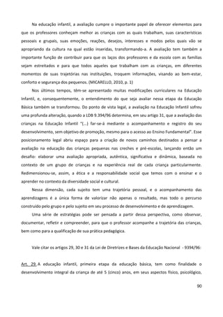 90
Na educação infantil, a avaliação cumpre o importante papel de oferecer elementos para
que os professores conheçam melhor as crianças com as quais trabalham, suas características
pessoais e grupais, suas emoções, reações, desejos, interesses e modos pelos quais vão se
apropriando da cultura na qual estão inseridas, transformando-a. A avaliação tem também a
importante função de contribuir para que os laços dos professores e da escola com as famílias
sejam estreitados e para que todos aqueles que trabalham com as crianças, em diferentes
momentos de suas trajetórias nas instituições, troquem informações, visando ao bem-estar,
conforto e segurança dos pequenos. (MICARELLO, 2010, p. 1)
Nos últimos tempos, têm-se apresentado muitas modificações curriculares na Educação
Infantil, e, consequentemente, o entendimento do que seja avaliar nessa etapa da Educação
Básica também se transformou. Do ponto de vista legal, a avaliação na Educação Infantil sofreu
uma profunda alteração, quando a LDB 9.394/96 determina, em seu artigo 31, que a avaliação das
crianças na Educação Infantil “(...) far-se-á mediante o acompanhamento e registro do seu
desenvolvimento, sem objetivo de promoção, mesmo para o acesso ao Ensino Fundamental”. Esse
posicionamento legal abriu espaço para a criação de novos caminhos destinados a pensar a
avaliação na educação das crianças pequenas nas creches e pré-escolas, lançando então um
desafio: elaborar uma avaliação apropriada, autêntica, significativa e dinâmica, baseada no
contexto de um grupo de crianças e na experiência real de cada criança particularmente.
Redimensionou-se, assim, a ética e a responsabilidade social que temos com o ensinar e o
aprender no contexto da diversidade social e cultural.
Nessa dimensão, cada sujeito tem uma trajetória pessoal, e o acompanhamento das
aprendizagens é a única forma de valorizar não apenas o resultado, mas todo o percurso
construído pelo grupo e pelo sujeito em seu processo de desenvolvimento e de aprendizagem.
Uma série de estratégias pode ser pensada a partir dessa perspectiva, como observar,
documentar, refletir e compreender, para que o professor acompanhe a trajetória das crianças,
bem como para a qualificação de sua prática pedagógica.
Vale citar os artigos 29, 30 e 31 da Lei de Diretrizes e Bases da Educação Nacional - 9394/96:
Art. 29. A educação infantil, primeira etapa da educação básica, tem como finalidade o
desenvolvimento integral da criança de até 5 (cinco) anos, em seus aspectos físico, psicológico,
 