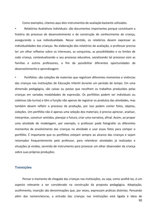 92
Como exemplos, citamos aqui dois instrumentos de avaliação bastante utilizados:
• Relatórios Avaliativos Individuais: são documentos importantes porque constituem a
história do processo de desenvolvimento e de construção de conhecimento da criança,
assegurando a sua individualidade. Nesse sentido, os relatórios devem expressar as
individualidades das crianças. Na elaboração dos relatórios de avaliação, o professor precisa
ter um olhar reflexivo sobre os interesses, as conquistas, as possibilidades e os limites de
cada criança, contextualizando o seu processo educativo, socializando tal processo com as
famílias e outros professores, a fim de possibilitar diferentes oportunidades de
desenvolvimento e aprendizagem.
• Portfólios: são coleções de materiais que registram diferentes momentos e vivências
das crianças nas instituições de Educação Infantil durante um período de tempo. Em uma
dimensão pedagógica, são caixas ou pastas que recolhem os trabalhos produzidos pelas
crianças em variadas modalidades de expressão. Os portfólios podem ser individuais ou
coletivos (da turma) e têm a função não apenas de registrar os produtos das atividades, mas
também devem refletir o processo de produção, por isso podem conter fotos, objetos,
coleções. Um portfólio não é apenas uma seleção dos materiais; é preciso apreciar, analisar,
interpretar, construir sentidos, planejar o futuro, criar uma narrativa, afinal. Assim, ao propor
uma atividade de modelagem, por exemplo, o professor pode fotografar os diferentes
momentos de envolvimento das crianças na atividade e usar essas fotos para compor o
portfólio. É importante que os portfólios estejam sempre ao alcance das crianças e sejam
retomados frequentemente pelo professor, para relembrar atividades já realizadas e
situações já vividas, servindo de instrumento para provocar um olhar observador da criança
sobre suas próprias produções.
Transições
Pensar o momento de chegada das crianças nas instituições, ou seja, como acolhê-las, é um
aspecto relevante a ser considerado na construção da proposta pedagógica. Adaptação,
acolhimento, inserção são denominações que, por vezes, expressam práticas distintas. Pensando
além das nomenclaturas, a entrada das crianças nas instituições está ligada à ideia de
 