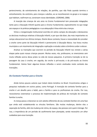 93
pertencimento, de estreitamento de relações, de partilha, que não finda quando termina o
estranhamento. Ao contrário, pois crianças e adultos, ao se reconhecerem no grupo e no espaço
que habitam, reafirmam-se, constroem novas identidades. (CORSINO, 2006)
A inserção das crianças de seis anos no Ensino Fundamental tem provocado indagações
tanto para a Educação Infantil quanto para o Ensino Fundamental, especialmente no que tange
aos espaços e às práticas pedagógicas e sua adequação à faixa etária das crianças.
Vimos a reorganização institucional ocorrida em vários campos da educação e destacamos
as decisivas mudanças relativas à Educação Infantil, e por que não dizer, das mais importantes no
campo educacional nos últimos tempos. Diante desse contexto, houve a necessidade de conceber
a creche como parte da Educação Infantil e pertencente à Educação Básica. Isso levou muitos
municípios a um movimento de integração e aplicação e estudos sobre o binômio cuidar e educar.
Analisar as transições que ocorrem no período da Educação Infantil nos remete a várias
etapas pelas quais nossas crianças passam. Muitas vezes, nós, professores, as vivenciamos sem
muita reflexão acerca dessa práxis na vida de nossos pequenos. A primeira transição se dá na
passagem da casa à creche; em seguida, da creche à pré-escola; e da pré-escola ao Ensino
Fundamental. Vamos fazer algumas breves reflexões a serem analisadas neste contexto das
transições.
Do Contexto Familiar para a Creche
Ainda temos poucos autores que tratam desta temática no Brasil. Encontramos artigos e
pesquisas realizados em outros países, como Portugal. A transição do contexto familiar para a
creche é um desafio para o bebê, para a família e para os profissionais da creche. Por isso,
necessitamos sistematizar o processo de implementação de práticas de transição do contexto
familiar à creche.
A criança passa a relacionar-se com adultos diferentes do seu contexto familiar em uma fase
que ainda está estabelecendo os vínculos familiares. São muitas mudanças, dentre elas a
separação da família, além da mudança de rotina, de espaço, das pessoas com quem interage. Por
isso, a importância de um período de acolhimento bem planejado, sendo necessário um olhar
cuidadoso para essa transição.
 