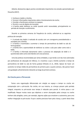 94
Adiante, destacamos alguns pontos considerados importantes nos estudos apresentados por
Pessanha (2017):
• Conhecer o bebê e a família;
• Fornecer informações importantes sobre o funcionamento da creche;
• Convidar a família para conhecer os espaços;
• Permitir o uso de objetos de transição;
• A família pode telefonar ou visitar quando sentir necessidade, principalmente no
período de inserção e acolhimento.
Durante as primeiras semanas de frequência da creche, salientam-se as seguintes
práticas de transição:
 A entrada dos bebês é realizada de acordo com um cronograma preestabelecido e
acordado com a família;
 A família é incentivada a aumentar o tempo de permanência do bebê na sala de
forma gradual;
 A família tem a oportunidade de telefonar ou visitar a sala para saber como está o
bebê;
 A família é informada diariamente sobre o processo de adaptação do bebê e é
questionada sobre como está lidando com esse processo.
Uma das práticas recomendadas por várias entidades, e que tende a ser das mais valorizadas
por profissionais de educação de infância, é o incentivo a que a família aumente o tempo de
permanência do bebê na sala de forma gradual (Peixoto et al., 2014). Apesar de haver um
aumento no tempo médio de permanência da primeira para a quarta semana, não parece haver
uma gradação suficientemente relevante ao longo da primeira semana.
Da Creche para a Pré-escola
Temos uma organização diferenciada em relação ao espaço e tempo na creche em
comparação com a pré-escola. Na creche, em sua maioria, as crianças passam pelo período
integral, enquanto na pré-escola esse tempo é reduzido para parcial. A rotina passa a ser
modificada. Requer muitas vezes que objetivos a serem alcançados pelas crianças na creche
tenham sido atingidos, como, por exemplo, algumas ações que envolvam a autonomia, para uma
melhor integração na pré-escola. O que o adulto precisava fazer pela criança, a partir desta faixa
 