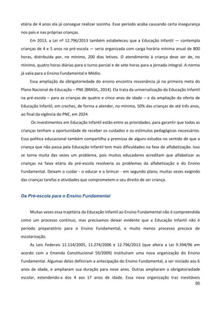 95
etária de 4 anos ela já consegue realizar sozinha. Esse período acaba causando certa insegurança
nos pais e nas próprias crianças.
Em 2013, a Lei nº 12.796/2013 também estabeleceu que a Educação Infantil — contempla
crianças de 4 e 5 anos na pré-escola — seria organizada com carga horária mínima anual de 800
horas, distribuída por, no mínimo, 200 dias letivos. O atendimento à criança deve ser de, no
mínimo, quatro horas diárias para o turno parcial e de sete horas para a jornada integral. A norma
já valia para o Ensino Fundamental e Médio.
Essa ampliação da obrigatoriedade do ensino encontra ressonância já na primeira meta do
Plano Nacional de Educação – PNE (BRASIL, 2014). Ela trata da universalização da Educação Infantil
na pré-escola – para as crianças de quatro e cinco anos de idade – e da ampliação da oferta de
Educação Infantil, em creches, de forma a atender, no mínimo, 50% das crianças de até três anos,
ao final da vigência do PNE, em 2024.
Os investimentos em Educação Infantil estão entre as prioridades, para garantir que todas as
crianças tenham a oportunidade de receber os cuidados e os estímulos pedagógicos necessários.
Essa política educacional também compartilha a premissa de alguns estudos no sentido de que a
criança que não passa pela Educação Infantil tem mais dificuldades na fase de alfabetização. Isso
se torna muita das vezes um problema, pois muitos educadores acreditam que alfabetizar as
crianças na faixa etária da pré-escola resolveria os problemas da alfabetização e do Ensino
Fundamental. Deixam o cuidar - o educar e o brincar - em segundo plano, muitas vezes exigindo
das crianças tarefas e atividades que comprometem o seu direito de ser criança.
Da Pré-escola para o Ensino Fundamental
Muitas vezes essa trajetória da Educação Infantil ao Ensino Fundamental não é compreendida
como um processo contínuo, mas precisamos deixar evidente que a Educação Infantil não é
período preparatório para o Ensino Fundamental, e muito menos processo precoce de
escolarização.
As Leis Federais 11.114/2005, 11.274/2006 e 12.796/2013 (que altera a Lei 9.394/96 em
acordo com a Emenda Constitucional 59/2009) instituíram uma nova organização do Ensino
Fundamental. Algumas delas definiram a antecipação do Ensino Fundamental, a ser iniciado aos 6
anos de idade, e ampliaram sua duração para nove anos. Outras ampliaram a obrigatoriedade
escolar, estendendo-a dos 4 aos 17 anos de idade. Essa nova organização traz inevitáveis
 