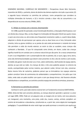 98
SEMINÁRIO NACIONAL: CURRÍCULO EM MOVIMENTO – Perspectivas Atuais Belo Horizonte,
novembro de 2010), e, portanto, donos do destino das demais espécies e de tudo o que existe; (2)
o segundo busca reinventar os caminhos de conhecer, numa perspectiva que considere as
múltiplas dimensões do humano; e (3) o terceiro convida a dizer não ao consumismo e ao
desperdício de recursos naturais (TIRIBA, 2007).
A - Religar as crianças com a natureza: desemparedar
Em 1988, quando foi aprovada a atual Constituição Brasileira, a Educação Infantil passou a ser
um direito das crianças. Mas, se elas chegam às Instituições de Educação Infantil aos quatro meses
e saem aos cinco anos; se, até os dois anos frequentam raramente o pátio, e, a partir dessa idade,
adquirem o direito de permanecer por apenas uma ou duas horas ao ar livre, brincando sobre
cimento, brita ou grama sintética; se as janelas da sala onde permanecem o restante do tempo
não permitem a visão do mundo exterior; se assim os dias se sucedem, essas crianças não
conhecem a liberdade... O que foi conquistado como direito, em Assim, cuidar das crianças
significa mantê-las em contato com o universo natural de que são parte. Se o nosso compromisso
é com a sua integridade e com a preservação da vida no planeta, Sol, ar puro, água, terra, barro,
areia são elementos/condições que devem estar presentes no dia a dia de creches e pré-escolas.
Os bebês vão gostar muito de estar ao ar livre, sobre colchonetes, desfrutando do espaço aberto,
atentos ao que está ao redor. As crianças de dois e três anos poderão passear no entorno da
escola, acompanhadas pelas turmas maiores, que adoram cuidar, brincar com eles, conversar.
Nesta mesma linha de raciocínio, podemos pensar que as brincadeiras nos espaços externos
podem constituir fonte de sentimentos de solidariedade e companheirismo. Um pátio que é de
todos, onde cada um pode escolher com quem e com que deseja brincar, não favorece atitudes
individualistas e competitivas, ao contrário constitui espaço de convivência amistosa, prazerosa.
B- Reinventar os caminhos de conhecer
Conhecer é sentir, pois todo sistema racional tem um fundamento emocional (MATURANA,
2002). Antes de lidar com conceitos abstratos, as crianças deveriam aprender a apreciar e a amar
um lugar (ORR, 1995). Pode ser um pequeno vale, as margens de um riacho, com seus pássaros;
um manguezal, uma montanha, uma praia, onde céu, nuvens, ventos, animais compõem um
cenário de brincadeiras e descobertas, constituindo-se, a partir daí, como objeto de investigação
pedagógica. É a possibilidade de estar neste lugar que pode promover o encontro com aquilo que
 