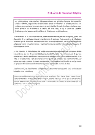 200
2.11. Área de Educación Religiosa
_____________________________________________________
El ser humano es la única criatura que posee la capacidad de percibir lo sagrado, como una
disposición de su espíritu para captar el fundamento de las cosas. Toda persona en su vida, busca
la verdad que le dé sentido a su existencia para alcanzar la felicidad, de allí que la dimensión
religiosa presenta el hecho religioso y espiritual como una realidad integrada en el conjunto de
expresiones de lo real.
En ese contexto, es fundamental que las personas descubran y asuman que existe una verdad
trascendente, que nos da una identidad y una dignidad humana, y tomen conciencia de que son
hijos de Dios creados a su imagen y semejanza, reconociendo la acción providente de Dios en su
vida, en su comunidad y en la historia humana que le da sentido a los acontecimientos. Así
mismo, aprende a explicar de modo comprensible y razonable su fe al hombre actual, y asumir
un proyecto de vida trascendente como respuesta responsable al amor de Dios.
A continuación, se presentan las competencias a desarrollar con aquellos cuya opción es ser
educados en el catolicismo:
Construye su identidad como persona humana, amada por Dios, digna, libre y trascendente,
comprendiendo la doctrina de su propia religión, abierto al diálogo con las que le son cercanas
Asume la experiencia el encuentro personal y comunitario con Dios en su proyecto de vida en
coherencia con su creencia religiosa
Los contenidos de esta área han sido desarrollados por la Oficina Nacional de Educación
Católica – ONDEC, según indica el concordato entre el Vaticano y el Estado peruano. Sin
embargo, es importante tomar en cuenta la particularidad de cada familia o estudiante, que
puede profesar una fe distinta a la católica. En esos casos, la Ley N° 29635 de Libertad
Religiosa permite la exoneración del área de Religión, sin perjuicio alguno.
 