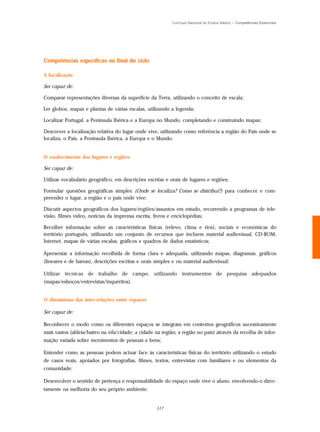 Currículo Nacional do Ensino Básico – Competências Essenciais




Competências específicas no final do ciclo

A localização

Ser capaz de:

Comparar representações diversas da superfície da Terra, utilizando o conceito de escala;

Ler globos, mapas e plantas de várias escalas, utilizando a legenda;

Localizar Portugal, a Península Ibérica e a Europa no Mundo, completando e construindo mapas;

Descrever a localização relativa do lugar onde vive, utilizando como referência a região do País onde se
localiza, o País, a Península Ibérica, a Europa e o Mundo.


O conhecimento dos lugares e regiões

Ser capaz de:

Utilizar vocabulário geográfico, em descrições escritas e orais de lugares e regiões;

Formular questões geográficas simples (Onde se localiza? Como se distribui?) para conhecer e com-
preender o lugar, a região e o país onde vive;

Discutir aspectos geográficos dos lugares/regiões/assuntos em estudo, recorrendo a programas de tele-
visão, filmes vídeo, notícias da imprensa escrita, livros e enciclopédias;

Recolher informação sobre as características físicas (relevo, clima e rios), sociais e económicas do
território português, utilizando um conjunto de recursos que incluem material audiovisual, CD-ROM,
Internet, mapas de várias escalas, gráficos e quadros de dados estatísticos;

Apresentar a informação recolhida de forma clara e adequada, utilizando mapas, diagramas, gráficos
(lineares e de barras), descrições escritas e orais simples e ou material audiovisual;

Utilizar técnicas de trabalho de campo, utilizando instrumentos de pesquisa adequados
(mapas/esboços/entrevistas/inquéritos).


O dinamismo das inter-relações entre espaços

Ser capaz de:

Reconhecer o modo como os diferentes espaços se integram em contextos geográficos sucessivamente
mais vastos (aldeia/bairro na vila/cidade; a cidade na região; a região no país) através da recolha de infor-
mação variada sobre movimentos de pessoas e bens;

Entender como as pessoas podem actuar face às características físicas do território utilizando o estudo
de casos reais, apoiados por fotografias, filmes, textos, entrevistas com familiares e ou elementos da
comunidade;

Desenvolver o sentido de pertença e responsabilidade do espaço onde vive o aluno, envolvendo-o direc-
tamente na melhoria do seu próprio ambiente.


                                                    117
 
