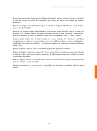 Currículo Nacional do Ensino Básico – Competências Essenciais




Representar num mapa e dar instruções detalhadas de possíveis trajectos para chegar a casa ou à escola,
a partir de pontos específicos da comunidade que podem ser usados por pessoas que desejem
visitar-nos.

Planear uma viagem pessoal utilizando mapas de estradas de Portugal e identificando pontos de inter-
esse no itinerário definido.

Construir um dossier temático, individualmente ou em grupo, sobre diferentes espaços e lugares de
Portugal e da Península Ibérica, utilizando informação retirada de atlas, fotografias, ortofotomapas,
notícias da imprensa escrita ou da televisão, filmes, textos, enciclopédias, livros, CD-ROM e Internet.

Realizar estudos simples que envolvam trabalho de campo, realização de entrevistas e actividades
complementares na aula, para compreender de que forma os diferentes factores actuam na localização e
distribuição dos fenómenos geográficos e nos impactos negativos ou positivos da actuação do Homem
sobre o Meio.

Realizar pequenas visitas de estudo para identificar problemas geográficos concretos.

Realizar simulações e jogos para compreender de que modo os diferentes factores actuam na localização
e distribuição dos fenómenos geográficos, na procura de soluções alternativas e para adquirir uma maior
compreensão dos outros.

Realizar pequenos debates e ou conversas com convidados exteriores à escola para adquirir informação
sobre os assuntos e temas em estudo.

Organizar exposições na escola, abertas à comunidade, para apresentar os trabalhos realizados pelos
alunos.




                                                  119
 
