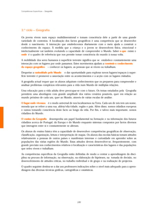 Competências Específicas – Geografia




3.º ciclo – Geografia

Os jovens vivem num espaço multidimensional e tomam consciência dele a partir de uma grande
variedade de contextos. A localização dos factos geográficos é uma competência que se desenvolve
desde o nascimento. A interacção que estabelecemos diariamente com o meio ajuda a construir o
conhecimento do espaço. À medida que a criança e o jovem se desenvolvem física, emocional e
intelectualmente vai também evoluindo a capacidade de compreender o Mundo. Saber o que existe e
onde é o quadro de referência que nos permite tomar consciência do mundo à nossa volta.

A mobilidade dos seres humanos à superfície terrestre significa que se estabelece constantemente uma
interacção com os lugares por onde passamos. Estes movimentos ajudam a construir o conhecimento
do espaço geográfico – conhecer os lugares, as pessoas que aí vivem ou trabalham.

Despertar a curiosidade pelo Mundo e dar oportunidade para explorar novos lugares/espaços à super-
fície terrestre é promover a associação entre os acontecimentos e a acção com os lugares visitados.

A geografia actual requer que os alunos adquiram conhecimentos que os preparem para compreender e
analisar problemas complexos relevantes para a vida num Mundo de múltiplas relações.

Uma educação para a vida adulta deve preocupar-se com o futuro. Os temas estudados pela Geografia
permitem uma abordagem com grande amplitude dos vários cenários possíveis, quer em relação ao
mundo próximo de cada um, quer ao Mundo, através de várias escalas de análise.

O lugar onde vivemos é o modo universal de nos localizarmos na Terra. Cada um de nós tem um nome,
morada que se refere a uma rua, aldeia/vila/cidade, região e país. Além disso, somos cidadãos europeus
e vamos tomando consciência deste facto ao longo da vida. Por fim, e talvez mais importante, somos
cidadãos do Mundo.

O ensino da Geografia desempenha um papel fundamental na formação e na informação dos futuros
cidadãos acerca de Portugal, da Europa e do Mundo enquanto sistemas compostos por factos diversos
que interagem entre si e constantemente se alteram.

Os alunos do ensino básico têm a capacidade de desenvolver competências geográficas de observação,
classificação, organização, leitura e interpretação de mapas. Os alunos das escolas básicas tomam atitudes
relativamente a pessoas de outros países e manifestam interesse e curiosidade em aprender sobre as
populações das várias regiões do Mundo. Estas atitudes devem desenvolver-se, frequentemente, com
grande precisão nos conhecimentos relativos à localização e características dos lugares e das populações
que neles vivem e trabalham.

As competências específicas da Geografia estão definidas de modo a centrar a aprendizagem da disci-
plina na procura de informação, na observação, na elaboração de hipóteses, na tomada de decisão, no
desenvolvimento de atitudes críticas, no trabalho individual e de grupo e na realização de projectos.

O quadro seguinte destina-se a dar aos professores indicações sobre o nível mais adequado para a apren-
dizagem das diversas técnicas gráficas, cartográficas e estatísticas.




                                                   120
 