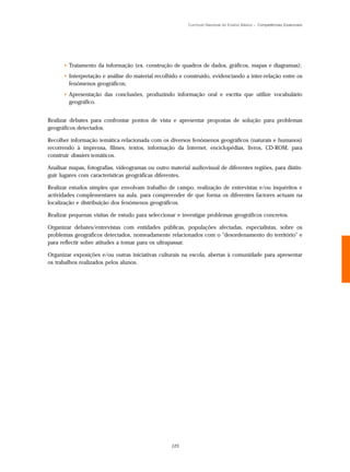 Currículo Nacional do Ensino Básico – Competências Essenciais




      • Tratamento da informação (ex. construção de quadros de dados, gráficos, mapas e diagramas);
      • Interpretação e análise do material recolhido e construído, evidenciando a inter-relação entre os
        fenómenos geográficos;
      • Apresentação das conclusões, produzindo informação oral e escrita que utilize vocabulário
        geográfico.


Realizar debates para confrontar pontos de vista e apresentar propostas de solução para problemas
geográficos detectados.

Recolher informação temática relacionada com os diversos fenómenos geográficos (naturais e humanos)
recorrendo à imprensa, filmes, textos, informação da Internet, enciclopédias, livros, CD-ROM, para
construir dossiers temáticos.

Analisar mapas, fotografias, videogramas ou outro material audiovisual de diferentes regiões, para distin-
guir lugares com características geográficas diferentes.

Realizar estudos simples que envolvam trabalho de campo, realização de entrevistas e/ou inquéritos e
actividades complementares na aula, para compreender de que forma os diferentes factores actuam na
localização e distribuição dos fenómenos geográficos.

Realizar pequenas visitas de estudo para seleccionar e investigar problemas geográficos concretos.

Organizar debates/entrevistas com entidades públicas, populações afectadas, especialistas, sobre os
problemas geográficos detectados, nomeadamente relacionados com o "desordenamento do território" e
para reflectir sobre atitudes a tomar para os ultrapassar.

Organizar exposições e/ou outras iniciativas culturais na escola, abertas à comunidade para apresentar
os trabalhos realizados pelos alunos.




                                                   125
 