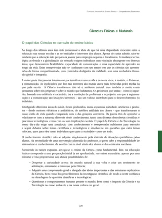Currículo Nacional do Ensino Básico – Competências Essenciais




                                                            Ciências Físicas e Naturais


O papel das Ciências no currículo do ensino básico

Ao longo dos últimos anos tem sido consensual a ideia de que há uma disparidade crescente entre a
educação nas nossas escolas e as necessidades e interesses dos alunos. Apesar de custar admitir, sabe-se
também que a educação não prepara os jovens para empregos seguros e duradouros. A mudança tecno-
lógica acelerada e a globalização do mercado exigem indivíduos com educação abrangente em diversas
áreas, que demonstrem flexibilidade, capacidade de comunicação, e uma capacidade de aprender ao
longo da vida. Estas competências não se coadunam com um ensino em que as ciências são apresen-
tadas de forma compartimentada, com conteúdos desligados da realidade, sem uma verdadeira dimen-
são global e integrada.

A maior parte das pessoas interessa-se por temáticas como a vida e os seres vivos, a matéria, o Universo,
a comunicação. As explicações que lhes são inerentes são muitas vezes mais fornecidas pelos media do
que pela escola. A Ciência transformou não só o ambiente natural, mas também o modo como
pensamos sobre nós próprios e sobre o mundo que habitamos. Os processos que utiliza – como o inqué-
rito, baseado em evidência e raciocínio, ou a resolução de problemas e o projecto, em que a argumen-
tação e a comunicação são situações inerentes – são um valioso contributo para o desenvolvimento do
indivíduo.

Interligando diferentes áreas do saber, foram produzidos, numa espantosa variedade, artefactos e produ-
tos – desde motores eléctricos a antibióticos, de satélites artificiais aos clones – que transformaram o
nosso estilo de vida quando comparado com o das gerações anteriores. Os jovens têm de aprender a
relacionar-se com a natureza diferente deste conhecimento, tanto com diversas descobertas científicas e
processos tecnológicos, como com as suas implicações sociais. O papel da Ciência e da Tecnologia no
nosso dia-a-dia exige uma população com conhecimento e compreensão suficientes para entender
e seguir debates sobre temas científicos e tecnológicos e envolver-se em questões que estes temas
colocam, quer para eles como indivíduos quer para a sociedade como um todo.

O conhecimento científico não se adquire simplesmente pela vivência de situações quotidianas pelos
alunos. Há necessidade de uma intervenção planeada do professor, a quem cabe a responsabilidade de
sistematizar o conhecimento, de acordo com o nível etário dos alunos e dos contextos escolares.

Atendendo às razões expostas, advoga-se o ensino da Ciência como fundamental. Este, na educação
básica corresponde a uma preparação inicial (a ser aprofundada, no ensino secundário, apenas por uma
minoria) e visa proporcionar aos alunos possibilidades de:

      • Despertar a curiosidade acerca do mundo natural à sua volta e criar um sentimento de
        admiração, entusiasmo e interesse pela Ciência;
      • Adquirir uma compreensão geral e alargada das ideias importantes e das estruturas explicativas
        da Ciência, bem como dos procedimentos da investigação científica, de modo a sentir confiança
        na abordagem de questões científicas e tecnológicas;
      • Questionar o comportamento humano perante o mundo, bem como o impacto da Ciência e da
        Tecnologia no nosso ambiente e na nossa cultura em geral.




                                                  129
 