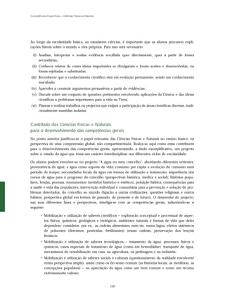 Competências Específicas – Ciências Físicas e Naturais




Ao longo da escolaridade básica, ao estudarem ciências, é importante que os alunos procurem expli-
cações fiáveis sobre o mundo e eles próprios. Para isso será necessário:

  (i) Analisar, interpretar e avaliar evidência recolhida quer directamente, quer a partir de fontes
      secundárias;
 (ii) Conhecer relatos de como ideias importantes se divulgaram e foram aceites e desenvolvidas, ou
      foram rejeitadas e substituídas;
(iii) Reconhecer que o conhecimento científico está em evolução permanente, sendo um conhecimento
      inacabado;
(iv) Aprender a construir argumentos persuasivos a partir de evidências;
 (v) Discutir sobre um conjunto de questões pertinentes envolvendo aplicações da Ciência e das ideias
     científicas a problemas importantes para a vida na Terra;
(vi) Planear e realizar trabalhos ou projectos que exijam a participação de áreas científicas diversas, tradi-
     cionalmente mantidas isoladas.


Contributo das Ciências Físicas e Naturais
para o desenvolvimento das competências gerais
No ponto anterior justificou-se o papel relevante das Ciências Físicas e Naturais no ensino básico, na
perspectiva de uma compreensão global, não compartimentada. Realça-se aqui como estas contribuem
para o desenvolvimento das competências gerais, apresentando, a título exemplificativo, um projecto
sobre o estudo da água que toma um carácter interdisciplinar nos diferentes ciclos de escolaridade.

Os alunos podem envolver-se no projecto “A água no meu concelho”, abordando diferentes vertentes:
proveniência da água; a água como suporte de vida; consumo per capita e evolução do consumo num
período de tempo; necessidades locais da água em termos de utilização e tratamento; importância dos
cursos de água para o progresso do concelho (perspectivas histórica, médica e social); histórias popu-
lares, lendas, poemas, monumentos (sentidos histórico e estético); poluição hídrica, consequências para
a saúde e vida das populações, intervenção individual e comunitária para a prevenção e solução de pro-
blemas detectados; do concelho ao mundo (ligação a outras civilizações, questões religiosas e outros
hábitos; perspectiva global em termos de passado, de presente e de futuro). O desenrolar do projecto,
nas suas diferentes fases e perspectivas, interliga-se com as competências gerais, salientando-se o
seguinte:

        • Mobilização e utilização de saberes científicos – exploração conceptual e processual de aspec-
          tos físicos, químicos, geológicos e biológicos, ambientes naturais e formas de vida que deles
          dependem; considerar, por ex., as cadeias alimentares num rio, numa lagoa, efeitos sistémicos
          de poluentes (derrames, pesticidas, fertilizantes) nessas cadeias, preservação dos lençóis
          freáticos;
        • Mobilização e utilização de saberes tecnológicos – tratamento da água: processos físicos e
          químicos, casos especiais de tratamento de água (como em hemodiálise), transporte de água,
          mecanismos de rentabilização em casa, na agricultura, na jardinagem e na indústria;
        • Mobilização e utilização de saberes sociais e culturais (questionamento da realidade envolvente
          numa perspectiva ampla), assim como os do senso comum (as histórias locais, as metáforas, as
          concepções populares) – na apreciação da água como um bem comum e como um recurso
          extremamente valioso;


                                                         130
 