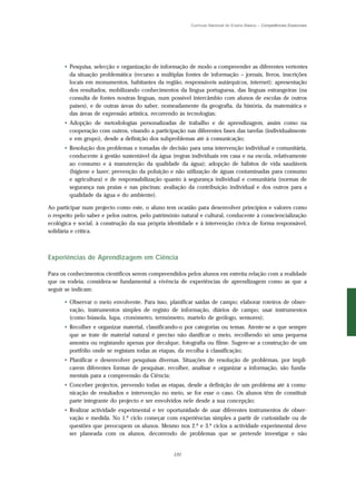 Currículo Nacional do Ensino Básico – Competências Essenciais




      • Pesquisa, selecção e organização de informação de modo a compreender as diferentes vertentes
        da situação problemática (recurso a múltiplas fontes de informação – jornais, livros, inscrições
        locais em monumentos, habitantes da região, responsáveis autárquicos, internet); apresentação
        dos resultados, mobilizando conhecimentos da língua portuguesa, das línguas estrangeiras (na
        consulta de fontes noutras línguas, num possível intercâmbio com alunos de escolas de outros
        países), e de outras áreas do saber, nomeadamente da geografia, da história, da matemática e
        das áreas de expressão artística, recorrendo às tecnologias;
      • Adopção de metodologias personalizadas de trabalho e de aprendizagem, assim como na
        cooperação com outros, visando a participação nas diferentes fases das tarefas (individualmente
        e em grupo), desde a definição dos subproblemas até à comunicação;
      • Resolução dos problemas e tomadas de decisão para uma intervenção individual e comunitária,
        conducente à gestão sustentável da água (regras individuais em casa e na escola, relativamente
        ao consumo e à manutenção da qualidade da água); adopção de hábitos de vida saudáveis
        (higiene e lazer; prevenção da poluição e não utilização de águas contaminadas para consumo
        e agricultura) e de responsabilização quanto à segurança individual e comunitária (normas de
        segurança nas praias e nas piscinas; avaliação da contribuição individual e dos outros para a
        qualidade da água e do ambiente).

Ao participar num projecto como este, o aluno tem ocasião para desenvolver princípios e valores como
o respeito pelo saber e pelos outros, pelo património natural e cultural, conducente à consciencialização
ecológica e social, à construção da sua própria identidade e à intervenção cívica de forma responsável,
solidária e crítica.



Experiências de Aprendizagem em Ciência

Para os conhecimentos científicos serem compreendidos pelos alunos em estreita relação com a realidade
que os rodeia, considera-se fundamental a vivência de experiências de aprendizagem como as que a
seguir se indicam:

      • Observar o meio envolvente. Para isso, planificar saídas de campo; elaborar roteiros de obser-
        vação, instrumentos simples de registo de informação, diários de campo; usar instrumentos
        (como bússola, lupa, cronómetro, termómetro, martelo de geólogo, sensores);
      • Recolher e organizar material, classificando-o por categorias ou temas. Atente-se a que sempre
        que se trate de material natural é preciso não danificar o meio, recolhendo só uma pequena
        amostra ou registando apenas por decalque, fotografia ou filme. Sugere-se a construção de um
        portfólio onde se registam todas as etapas, da recolha à classificação;
      • Planificar e desenvolver pesquisas diversas. Situações de resolução de problemas, por impli-
        carem diferentes formas de pesquisar, recolher, analisar e organizar a informação, são funda-
        mentais para a compreensão da Ciência;
      • Conceber projectos, prevendo todas as etapas, desde a definição de um problema até à comu-
        nicação de resultados e intervenção no meio, se for esse o caso. Os alunos têm de constituir
        parte integrante do projecto e ser envolvidos nele desde a sua concepção;
      • Realizar actividade experimental e ter oportunidade de usar diferentes instrumentos de obser-
        vação e medida. No 1.º ciclo começar com experiências simples a partir de curiosidade ou de
        questões que preocupem os alunos. Mesmo nos 2.º e 3.º ciclos a actividade experimental deve
        ser planeada com os alunos, decorrendo de problemas que se pretende investigar e não


                                                  131
 