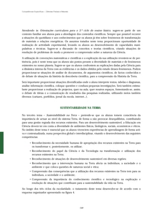 Competências Específicas – Ciências Físicas e Naturais




Atendendo às Orientações curriculares para o 3.º ciclo do ensino básico, sugere-se partir de um
contexto familiar aos alunos para a abordagem dos conteúdos científicos. Sempre que possível recorrer
a situações do quotidiano e aos conhecimentos que os alunos já têm sobre fenómenos de transformação
de materiais e relações energéticas. Os assuntos tratados neste tema proporcionam oportunidade de
realização de actividade experimental, levando os alunos ao desenvolvimento de capacidades mani-
pulativas e técnicas. Sugere-se a discussão de conceitos e teorias científicos, criando situações de
resolução de problemas de modo a promover a compreensão sobre a natureza da Ciência.

A utilização de convenções matemáticas e científicas e a explicação da sua utilização revestem-se de per-
tinência, pois é neste tema que os alunos são postos perante a diversidade de materiais e de fenómenos
existentes no nosso planeta. Sugere-se que os alunos confrontem as explicações dadas pela Ciência para
a dinâmica interna da Terra com as evidências e os dados obtidos pelo estudo desses fenómenos. Podem
proporcionar-se situações de análise de documentos, de argumentos científicos, de factos conhecidos e
de debate de situações da história da descoberta científica, para a compreensão da História da Terra.

Será importante proporcionar situações diversificadas onde o aluno interprete textos, tabelas e diagramas,
analise informação científica, coloque questões e conduza pequenas investigações. Será também estimu-
lante proporcionar a realização de projectos, quer na aula, quer noutros espaços, fomentando-se, assim,
o debate de ideias e a comunicação de resultados das pesquisas realizadas, utilizando meios também
diversos (cartazes, portfólios, jornal da escola, internet...).



                                            SUSTENTABILIDADE NA TERRA

No terceiro tema – Sustentabilidade na Terra – pretende-se que os alunos tomem consciência da
importância de actuar ao nível do sistema Terra, de forma a não provocar desequilíbrios, contribuindo
para uma gestão regrada dos recursos existentes. Para um desenvolvimento sustentável, a Educação em
Ciência deverá ter em conta a diversidade de ambientes físicos, biológicos, sociais, económicos e éticos.
No âmbito deste tema é essencial que os alunos vivenciem experiências de aprendizagem de forma acti-
va e contextualizada, numa perspectiva global e interdisciplinar, visando o desenvolvimento das seguintes
competências:

        • Reconhecimento da necessidade humana de apropriação dos recursos existentes na Terra para
          os transformar e, posteriormente, os utilizar;
        • Reconhecimento do papel da Ciência e da Tecnologia na transformação e utilização dos
          recursos existentes na Terra;
        • Reconhecimento de situações de desenvolvimento sustentável em diversas regiões;
        • Reconhecimento que a intervenção humana na Terra afecta os indivíduos, a sociedade e o
          ambiente e que coloca questões de natureza social e ética;
        • Compreensão das consequências que a utilização dos recursos existentes na Terra tem para os
          indivíduos, a sociedade e o ambiente;
        • Compreensão da importância do conhecimento científico e tecnológico na explicação e
          resolução de situações que contribuam para a sustentabilidade da vida na Terra.

Ao longo dos três ciclos da escolaridade, o tratamento deste tema desenvolve-se de acordo com o
esquema organizador apresentado na figura 4.




                                                         140
 