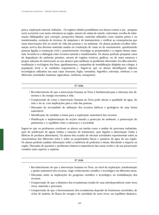 Competências Específicas – Ciências Físicas e Naturais




pesca, exploração mineral, indústria... Os registos obtidos possibilitam aos alunos centrar a sua pesquisa
no(s) sector(es) com maior relevância na região, através de visitas de estudo, entrevistas, recolha de infor-
mação bibliográfica (por exemplo, perspectiva história, materiais utilizados como matéria prima e ou
transformados, evolução de técnicas, de máquinas e de instrumentos) e verificar as consequências que
essas intervenções têm no modo de vida das pessoas e no ambiente. Os alunos poderão recolher infor-
mação acerca dos diversos materiais usados na construção de casas ou de monumentos, questionando
pessoas ligadas à construção civil e, posteriormente, investigar as propriedades e a origem desses mate-
riais, levando-os a distinguir entre recursos naturais e transformados. Os alunos poderão pesquisar casos
de degradação do ambiente próximo, através de registos icónicos, gráficos, ou de outra natureza e
propor soluções de intervenção ao seu alcance para melhorar os problemas detectados (recolha selectiva,
reutilização e reciclagem dos lixos, ajardinamentos, campanhas de sensibilização dirigidas aos colegas, à
população local e às entidades responsáveis...). Sugere-se que os alunos identifiquem objectos
tecnológicos utilizados nas suas casas (tesouras, fogão, torradeira, frigorífico, televisão, telefone) e em
diferentes actividades humanas (agricultura, medicina, transportes).



                                                         2.º ciclo

        • Reconhecimento de que a intervenção humana na Terra é fundamental para a obtenção dos ali-
          mentos e da energia necessária à vida.
        • Compreensão de como a intervenção humana na Terra pode afectar a qualidade da água, do
          solo e do ar, com implicações para a vida das pessoas.
        • Discussão da necessidade de utilização dos recursos hídricos e geológicos de uma forma
          sustentável.
        • Identificação de medidas a tomar para a exploração sustentável dos recursos.
        • Planificação e implementação de acções visando a protecção do ambiente, a preservação do
          património e o equilíbrio entre a natureza e a sociedade

Sugere-se que os professores envolvam os alunos em tarefas como a análise de processos industriais,
quer de purificação de águas (visitas a estações de tratamento), quer ligados à alimentação (visita a
fábricas de produtos alimentares). Os alunos têm ocasião de efectuar actividades experimentais sobre as
características dos diferentes solos e sobre as propriedades físicas e químicas da água da sua região.
Os alunos poderão analisar informação sobre a existência de pedreiras e minas, discutindo o impacte na
região. Discussão de questões e problemas relativos à importância das zonas verdes e da sua preservação
constitui outro aspecto a explorar.



                                                         3.º ciclo

        • Reconhecimento de que a intervenção humana na Terra, ao nível da exploração, transformação
          e gestão sustentável dos recursos, exige conhecimento científico e tecnológico em diferentes áreas.
        • Discussão sobre as implicações do progresso científico e tecnológico na rentabilização dos
          recursos.
        • Compreensão de que a dinâmica dos ecossistemas resulta de uma interdependência entre seres
          vivos, materiais e processos.
        • Compreensão de que o funcionamento dos ecossistemas depende de fenómenos envolvidos, de
          ciclos de matéria, de fluxos de energia e de actividade de seres vivos, em equilíbrio dinâmico.


                                                            142
 