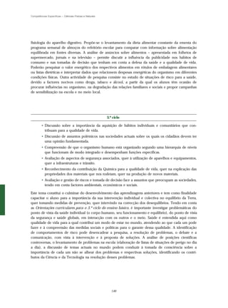 Competências Específicas – Ciências Físicas e Naturais




fisiologia do aparelho digestivo. Propõe-se o levantamento da dieta alimentar constante da ementa do
programa semanal de almoços do refeitório escolar para comparar com informação sobre alimentação
equilibrada em fontes diversas. A análise de anúncios sobre alimentos – apresentada em folhetos de
supermercado, jornais e na televisão – permite discutir a influência da publicidade nos hábitos de
consumo e nas tomadas de decisão que tenham em conta a defesa da saúde e a qualidade de vida.
Poderão pesquisar o valor energético dos respectivos alimentos em rótulos de embalagens alimentares
ou listas dietéticas e interpretar dados que relacionem despesas energéticas do organismo em diferentes
condições físicas. Outra actividade de pesquisa consiste no estudo de situações de risco para a saúde,
devido a factores nocivos como droga, tabaco e álcool, a partir da qual os alunos têm ocasião de
procurar influências no organismo, na degradação das relações familiares e sociais e propor campanhas
de sensibilização na escola e no meio local.




                                                         3.º ciclo

        • Discussão sobre a importância da aquisição de hábitos individuais e comunitários que con-
          tribuam para a qualidade de vida.
        • Discussão de assuntos polémicos nas sociedades actuais sobre os quais os cidadãos devem ter
          uma opinião fundamentada.
        • Compreensão de que o organismo humano está organizado segundo uma hierarquia de níveis
          que funcionam de modo integrado e desempenham funções específicas.
        • Avaliação de aspectos de segurança associados, quer à utilização de aparelhos e equipamentos,
          quer a infraestruturas e trânsito.
        • Reconhecimento da contribuição da Química para a qualidade de vida, quer na explicação das
          propriedades dos materiais que nos rodeiam, quer na produção de novos materiais.
        • Avaliação e gestão de riscos e tomada de decisão face a assuntos que preocupam as sociedades,
          tendo em conta factores ambientais, económicos e sociais.

Este tema constitui o culminar do desenvolvimento das aprendizagens anteriores e tem como finalidade
capacitar o aluno para a importância da sua intervenção individual e colectiva no equilíbrio da Terra,
quer tomando medidas de prevenção, quer intervindo na correcção dos desequilíbrios. Tendo em conta
as Orientações curriculares para o 3.º ciclo do ensino básico, é importante investigar problemáticas do
ponto de vista da saúde individual (o corpo humano, seu funcionamento e equilíbrio), do ponto de vista
da segurança e saúde globais, em interacção com os outros e o meio. Saúde é entendida aqui como
qualidade de vida para a qual contribui um modo de estar no mundo, atendendo ao que cada um pode
fazer e à compreensão das medidas sociais e políticas para o garante dessa qualidade. A identificação
de comportamentos de risco pode desencadear a pesquisa, a resolução de problemas, o debate e a
comunicação, com vista à intervenção e à proposta de soluções. A análise de posições científicas
controversas, o levantamento de problemas na escola (elaboração de listas de situações de perigo no dia
a dia), a discussão de temas actuais no mundo podem conduzir à tomada de consciência sobre a
importância de cada um não se alhear dos problemas e respectivas soluções, identificando os contri-
butos da Ciência e da Tecnologia na resolução desses problemas.




                                                            146
 