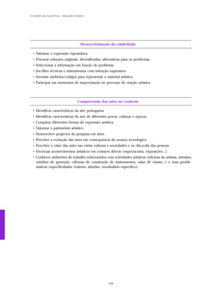 Competências Específicas – Educação Artística




                                          Desenvolvimento da criatividade

  • Valorizar a expressão espontânea.
  • Procurar soluções originais, diversificadas, alternativas para os problemas.
  • Seleccionar a informação em função do problema.
  • Escolher técnicas e instrumentos com intenção expressiva.
  • Inventar símbolos/códigos para representar o material artístico.
  • Participar em momentos de improvisação no processo de criação artística.




                                        Compreensão das artes no contexto

  • Identificar características da arte portuguesa.
  • Identificar características da arte de diferentes povos, culturas e épocas.
  • Comparar diferentes formas de expressão artística.
  • Valorizar o património artístico.
  • Desenvolver projectos de pesquisa em artes.
  • Perceber a evolução das artes em consequência do avanço tecnológico.
  • Perceber o valor das artes nas várias culturas e sociedades e no dia-a-dia das pessoas.
  • Vivenciar acontecimentos artísticos em contacto directo (espectáculos, exposições...).
  • Conhecer ambientes de trabalho relacionados com actividades artísticas (oficinas de artistas, artesãos,
    estúdios de gravação, oficinas de construção de instrumentos, salas de ensaio...) e suas proble-
    máticas /especificidades (valores, atitudes, vocabulário específico).




                                                         154
 