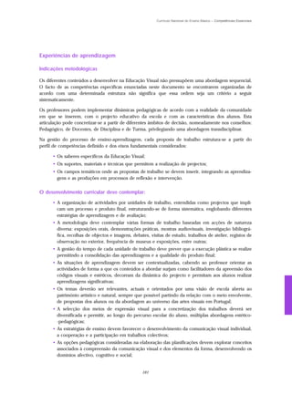 Currículo Nacional do Ensino Básico – Competências Essenciais




Experiências de aprendizagem

Indicações metodológicas

Os diferentes conteúdos a desenvolver na Educação Visual não pressupõem uma abordagem sequencial.
O facto de as competências específicas enunciadas neste documento se encontrarem organizadas de
acordo com uma determinada estrutura não significa que essa ordem seja um critério a seguir
sistematicamente.

Os professores podem implementar dinâmicas pedagógicas de acordo com a realidade da comunidade
em que se inserem, com o projecto educativo da escola e com as características dos alunos. Esta
articulação pode concretizar-se a partir de diferentes âmbitos de decisão, nomeadamente nos conselhos:
Pedagógico, de Docentes, de Disciplina e de Turma, privilegiando uma abordagem transdisciplinar.

Na gestão do processo de ensino-aprendizagem, cada proposta de trabalho estrutura-se a partir do
perfil de competências definido e dos eixos fundamentais considerados:

      • Os saberes específicos da Educação Visual;
      • Os suportes, materiais e técnicas que permitem a realização de projectos;
      • Os campos temáticos onde as propostas de trabalho se devem inserir, integrando as aprendiza-
        gens e as produções em processos de reflexão e intervenção.


O desenvolvimento curricular deve contemplar:

      • A organização de actividades por unidades de trabalho, entendidas como projectos que impli-
        cam um processo e produto final, estruturando-se de forma sistemática, englobando diferentes
        estratégias de aprendizagem e de avaliação;
      • A metodologia deve contemplar várias formas de trabalho baseadas em acções de natureza
        diversa: exposições orais, demonstrações práticas, mostras audiovisuais, investigação bibliográ-
        fica, recolhas de objectos e imagens, debates, visitas de estudo, trabalhos de atelier, registos de
        observação no exterior, frequência de museus e exposições, entre outras;
      • A gestão do tempo de cada unidade de trabalho deve prever que a execução plástica se realize
        permitindo a consolidação das aprendizagens e a qualidade do produto final;
      • As situações de aprendizagem devem ser contextualizadas, cabendo ao professor orientar as
        actividades de forma a que os conteúdos a abordar surjam como facilitadores da apreensão dos
        códigos visuais e estéticos, decorram da dinâmica do projecto e permitam aos alunos realizar
        aprendizagens significativas;
      • Os temas deverão ser relevantes, actuais e orientados por uma visão de escola aberta ao
        património artístico e natural, sempre que possível partindo da relação com o meio envolvente,
        de propostas dos alunos ou da abordagem ao universo das artes visuais em Portugal;
      • A selecção dos meios de expressão visual para a concretização dos trabalhos deverá ser
        diversificada e permitir, ao longo do percurso escolar do aluno, múltiplas abordagens estético-
        -pedagógicas;
      • As estratégias de ensino devem favorecer o desenvolvimento da comunicação visual individual,
        a cooperação e a participação em trabalhos colectivos;
      • As opções pedagógicas consideradas na elaboração das planificações devem explorar conceitos
        associados à compreensão da comunicação visual e dos elementos da forma, desenvolvendo os
        domínios afectivo, cognitivo e social;


                                                   161
 